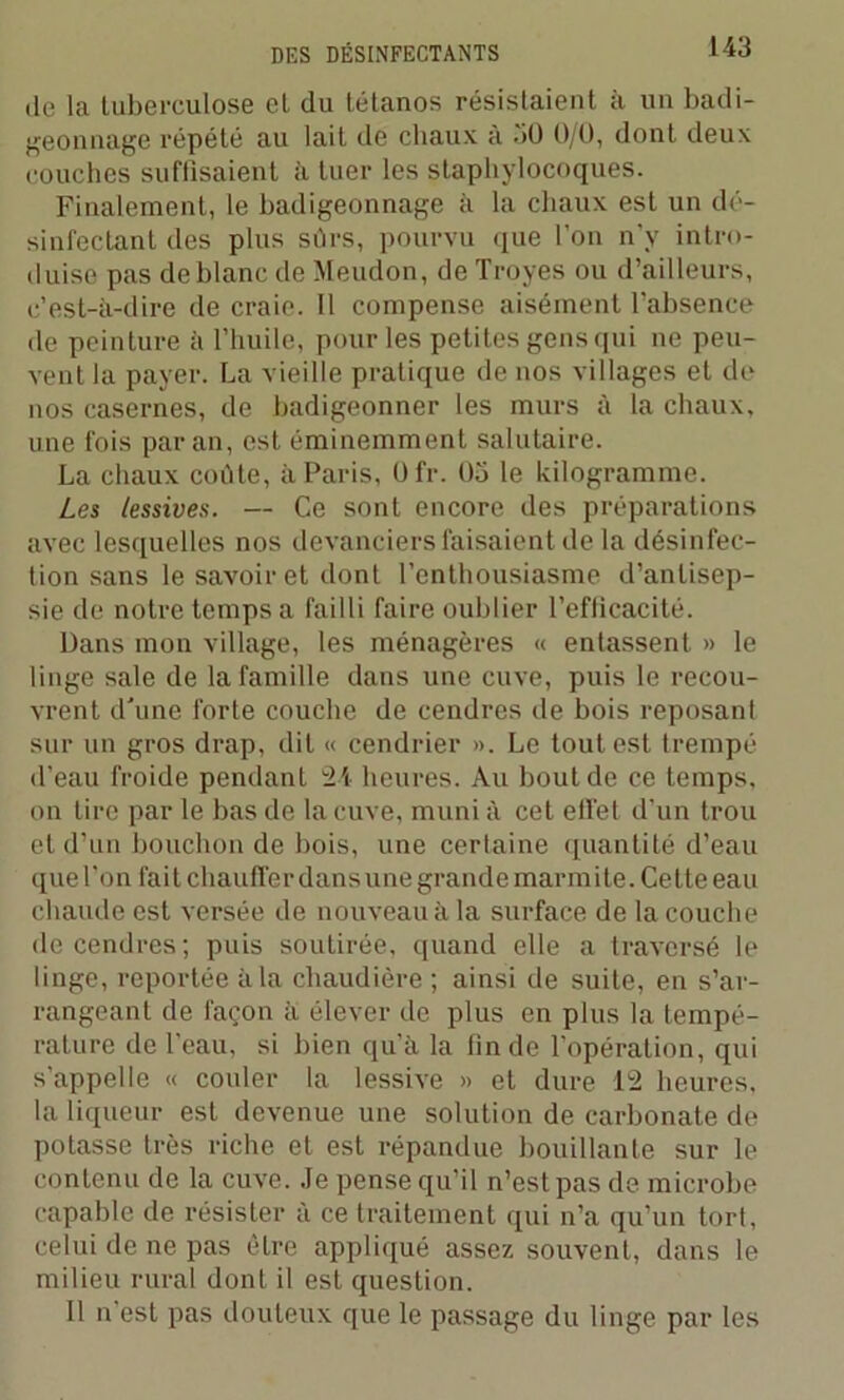 de la tuberculose et du tétanos résistaient à un badi- geonnage répété au lait de chaux à 30 0/0, dont deux couches suffisaient à tuer les staphylocoques. Finalement, le badigeonnage à la chaux est un dé- sinfectant des plus sûrs, pourvu que l’on n'y intro- duise pas de blanc de Meudon, de Troyes ou d’ailleurs, c’est-à-dire de craie. Il compense aisément l’absence de peinture à l’huile, pour les petites gens qui ne peu- vent la payer. La vieille pratique de nos villages et de nos casernes, de badigeonner les murs à la chaux, une fois par an, est éminemment salutaire. La chaux coûte, à Paris, Ofr. 05 le kilogramme. Les lessives. — Ce sont encore des préparations avec lesquelles nos devanciers faisaient de la désinfec- tion sans le savoir et dont l’enthousiasme d’antisep- sie de notre temps a failli faire oublier l’efficacité. Dans mon village, les ménagères « entassent » le linge sale de la famille dans une cuve, puis le recou- vrent d'une forte couche de cendres de bois reposant sur un gros drap, dit « cendrier ». Le tout est trempé d’eau froide pendant 24 heures. Au bout de ce temps, on tire par le bas de la cuve, muni à cet effet d’un trou et d’un bouchon de bois, une certaine quantité d’eau que l’on fait chauffer dans une grande marmite. Cette eau chaude est versée de nouveau à la surface de la couche de cendres ; puis soutirée, quand elle a traversé le linge, reportée à la chaudière ; ainsi de suite, en s’ar- rangeant de façon à élever de plus en plus la tempé- rature de l’eau, si bien qu’à la fin de l’opération, qui s’appelle « couler la lessive » et dure 12 heures, la liqueur est devenue une solution de carbonate de potasse très riche et est répandue bouillante sur le contenu de la cuve. Je pense qu’il n’est pas de microbe capable de résister à ce traitement qui n’a qu’un tort, celui de ne pas être appliqué assez souvent, dans le milieu rural dont il est question. Il n est pas douteux que le passage du linge par les