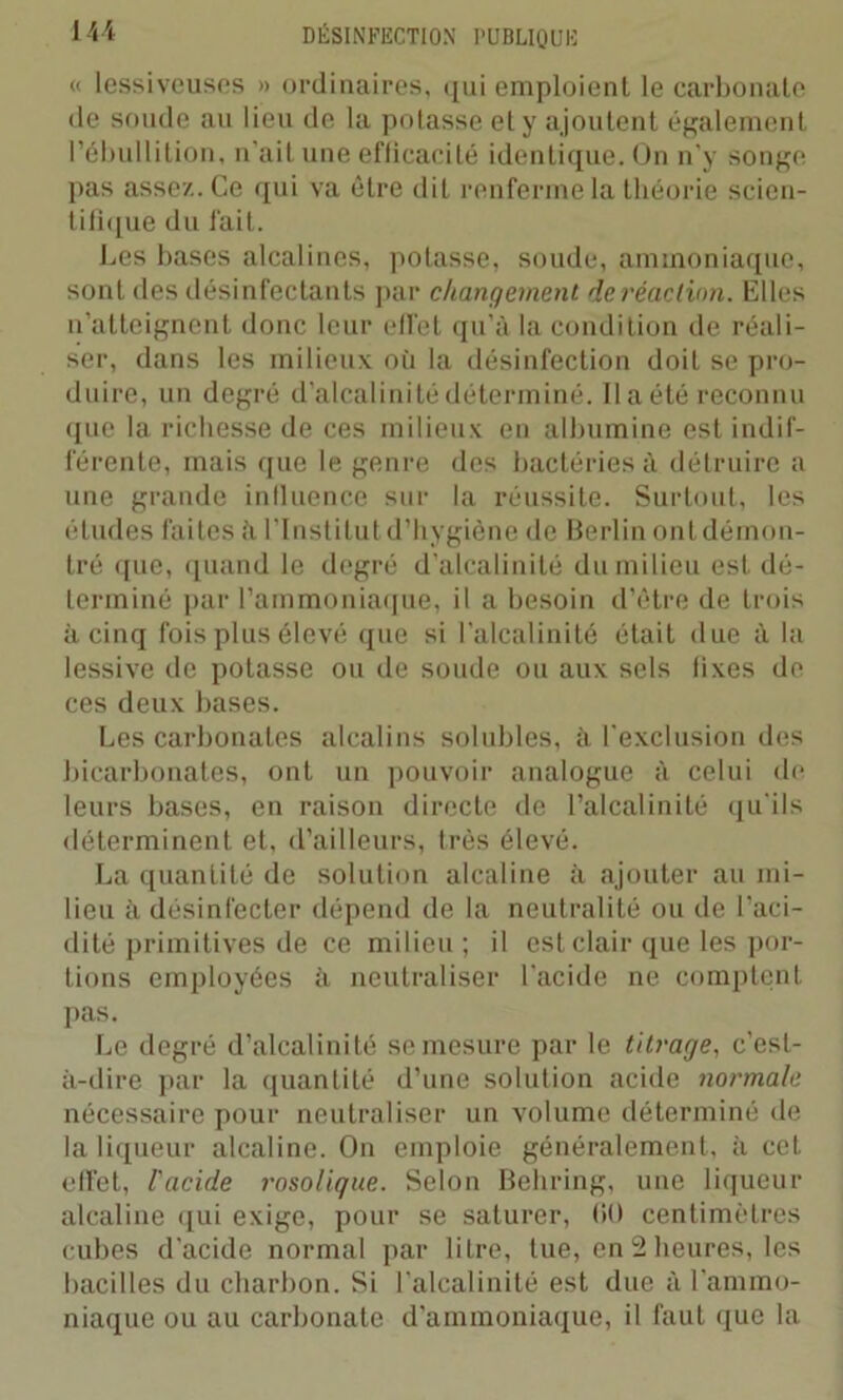 <« lessiveuses » ordinaires, qui emploient le carbonate de soude au lieu de la potasse et y ajoutent également l’ébullition, n’ait une efficacité identique. On n’y songe pas assez. Ce qui va être dit renferme la théorie scien- tifique du fait. Les bases alcalines, potasse, soude, ammoniaque, sont des désinfectants par changement, de réaction. Elles n’atteignent donc leur effet qu’à la condition de réali- ser, dans les milieux où la désinfection doit se pro- duire, un degré d’alcalinité déterminé. Il a été reconnu que la richesse de ces milieux en albumine est indif- férente, mais que le genre des bactéries à détruire a une grande influence sur la réussite. Surtout, les études faites à l’Institut d’hygiène de Berlin ont démon- tré que, quand le degré d’alcalinité du milieu est dé- terminé par l’ammoniaque, il a besoin d’être de trois à cinq fois plus élevé que si l'alcalinité était due à la lessive de potasse ou de soude ou aux sels fixes de ces deux bases. Les carbonates alcalins solubles, à l'exclusion des bicarbonates, ont un pouvoir analogue à celui de leurs bases, en raison directe de l’alcalinité qu'ils déterminent et, d’ailleurs, très élevé. La quantité de solution alcaline à ajouter au mi- lieu à désinfecter dépend de la neutralité ou de l’aci- dité primitives de ce milieu ; il est clair que les por- tions employées à neutraliser l'acide ne comptent pas. Le degré d’alcalinité se mesure par le titrage, c’est- à-dire par la quantité d’une solution acide normale nécessaire pour neutraliser un volume déterminé de la liqueur alcaline. On emploie généralement, à cet effet, l'acide rosolique. Selon Behring, une liqueur alcaline qui exige, pour se saturer, 00 centimètres cubes d'acide normal par litre, tue, en 2 heures, les bacilles du charbon. Si l'alcalinité est due à l'ammo- niaque ou au carbonate d’ammoniaque, il faut que la