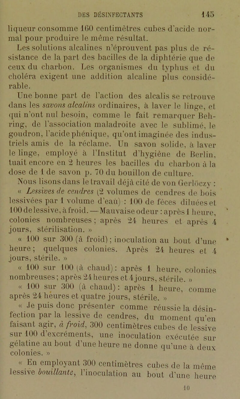 liqueur consomme ICO cenlimèlres cubes d'acide nor- mal pour produire le même résultat. Les solutions alcalines n’éprouvent pas plus de ré- sistance de la part des bacilles de la diphtérie que de ceux du charbon. Les organismes du typhus et du choléra exigent une addition alcaline plus considé- rable. Une bonne part de l’action des alcalis se retrouve dans les savons alcalins ordinaires, à laver le linge, et qui n’ont nul besoin, comme le fait remarquer Beh- ring, de l’association maladroite avec le sublimé, le goudron, l’acide phénique, qu’ont imaginée des indus- triels amis de la réclame. Un savon solide, à laver le linge, employé à l’Institut d’hygiène de Berlin, tuait encore en 2 heures les bacilles du charbon à la dose de l de savon p. 70 du bouillon de culture. Nous lisons dans le travail déjà cité de von Gerloczy : « Lessives de cendres (2 volumes de cendres de bois lessivées par 1 volume d’eaù) : 100 de fèces diluées et 100 de lessive, à froid. — Mauvaise odeur : après 1 heure, colonies nombreuses; après 24 heures et après 4 jours, stérilisation. » « 100 sur 300 (à froid); inoculation au bout d’une heure ; quelques colonies. Après 24 heures et 4 jours, stérile. » « 100 sur 100 (à chaud): après 1 heure, colonies nombreuses ; après 24heures et 4 jours, stérile. » <( 100 sur 300 (a chaud) : après 1 heure, comme après 24 heures et quatre jours, stérile. » « Je puis donc présenter comme réussie la désin- fection par la lessive de cendres, du moment qu’en luisant agir, à froid, 300 centimètres cubes de lessive sur 100 d’excréments, une inoculation exécutée sur gélatine au bout d une heure ne donne qu’une à deux colonies. » « En employant 300 centimètres cubes de la même lessive bouillante, l’inoculation au bout d’une heure ni