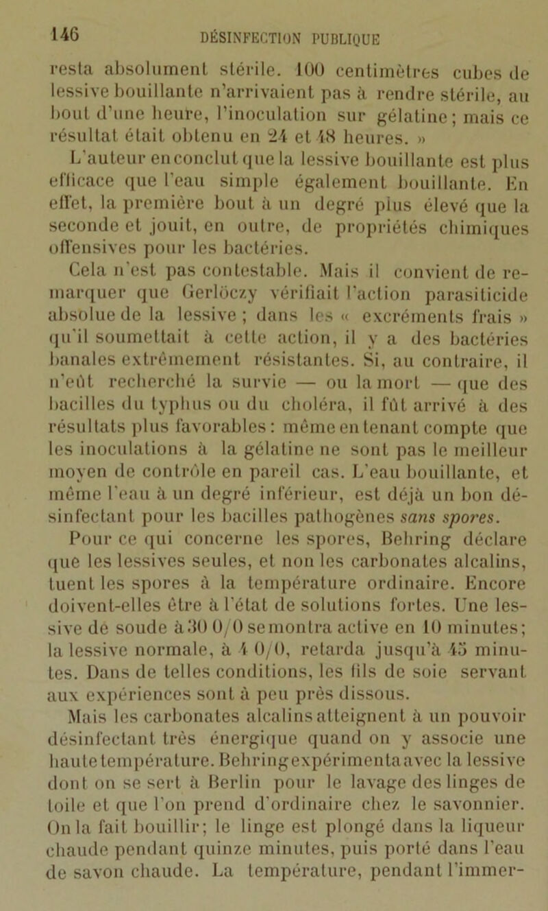 resta absolument stérile. 100 centimètres cubes de lessive bouillante n’arrivaient pas à rendre stérile, au bout d’une heul-e, l’inoculation sur gélatine; mais ce résultat était obtenu en 124 et 48 heures. » L’auteur en conclut que la lessive bouillante est plus eflicace que l’eau simple également bouillante. En effet, la première bout à un degré plus élevé que la seconde et jouit, en outre, de propriétés chimiques offensives pour les bactéries. Cela n’est pas contestable. Mais il convient de re- marquer que Gerlôczy vérifiait l'action parasiticide absolue de la lessive ; dans les « excréments frais » qu'il soumettait à celle action, il y a des bactéries banales extrêmement résistantes. Si, au contraire, il n’eût recherché la survie — ou la mort —que des bacilles du typhus ou du choléra, il fût arrivé à des résultats plus favorables: même en tenant compte que les inoculations à la gélatine ne sont pas le meilleur moyen de contrôle en pareil cas. L’eau bouillante, et même l'eau à un degré inférieur, est déjà un bon dé- sinfectant pour les bacilles pathogènes sans spores. Pour ce qui concerne les spores, Behring déclare que les lessives seules, et non les carbonates alcalins, tuent les spores à la température ordinaire. Encore doivent-elles être à l'état de solutions fortes. Une les- sive de soude à.‘10 U/0 semontra active en 10 minutes; la lessive normale, à 4 0/0, retarda jusqu'à 45 minu- tes. Dans de telles conditions, les fils de soie servant aux expériences sont à peu près dissous. Mais les carbonates alcalins atteignent à un pouvoir désinfectant très énergique quand on y associe une haute température. Behringexpérimentaavec la lessive dont on se sert à Berlin pour le lavage des linges de toile et que l'on prend d'ordinaire chez le savonnier. Onia fait bouillir; le linge est plongé dans la liqueur chaude pendant quinze minutes, puis porté dans l'eau de savon chaude. La température, pendant l’immer-