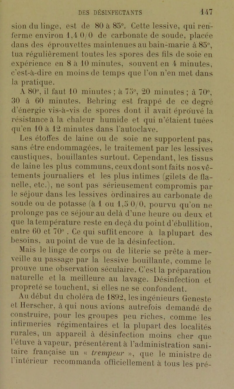 sion du linge, est de 80 à 85°. Cette lessive, qui ren- ferme environ 1,4 0/0 de carbonate de soude, placée dans des éprouvettes maintenues au bain-marie à 83°, tua régulièrement toutes les spores des tils de soie en expérience en 8 à 10 minutes, souvent en 1 minutes, c’est-à-dire en moins de temps que l’on n’en met dans la pratique. À 80u, il faut 10 minutes ; à 73°, 20 minutes ; à 70°, 30 à GO minutes. Behring est frappé de ce degré d’énergie vis-à-vis de spores dont il avait éprouvé la résistance à la chaleur humide et qui n’étaient tuées qu’en 10 à 12 minutes dans l’autoclave. Les étoilés de laine ou de soie ne supportent pas, Sans être endommagées, le traitement par les lessives caustiques, bouillantes surtout. Cependant, les tissus de laine les plus communs, ceux dont sont faits nos vê- tements journaliers et les plus intimes (gilets de fla- nelle, etc.), ne sont pas sérieusement compromis par le séjour dans les lessives ordinaires au carbonate de soude ou de potasse (à 1 ou 1,5 0/0, pourvu qu’on ne prolonge pas ce séjour au delà d’une heure ou deux et que la température reste en deçà du point d’ébullition, entre GO et 70° . Ce qui suffit encore à la plupart des besoins, au point de vue de la désinfection. Mais le linge de corps ou de literie se prête à mer- veille au passage par la lessive bouillante, comme le prouve une observation séculaire. C’est la préparation naturelle et la meilleure au lavage. Désinfection et propreté se touchent, si elles ne se confondent. Au début du choléra de 1892, les ingénieurs Geneste et Herscher, à qui nous avions autrefois demandé de construire, pour les groupes peu riches, comme les infirmeries régimentaires et la plupart des localités i orales, un appareil a désinfection moins cher que l’étuve à vapeur, présentèrent à l’administration sani- taire française un « trempeur », que le ministre de l’intérieur recommanda officiellement à tous les pré-