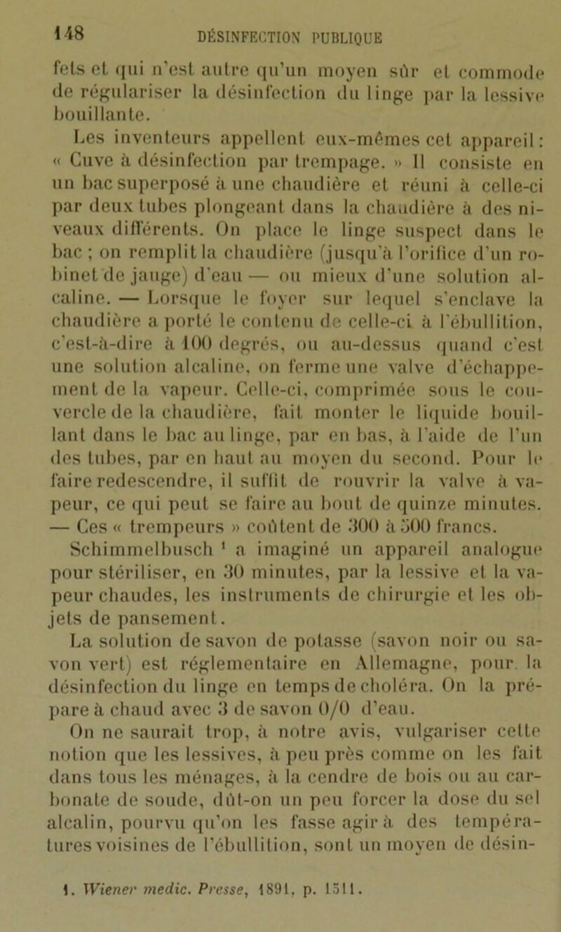 fels et, qui n’est autre qu’un moyen sûr et commode de régulariser la désinfection du linge par la lessive bouillante. Les inventeurs appellent eux-mêmes cet appareil: « Cuve ii désinfection par trempage. » Il consiste en un bac superposé à une chaudière et réuni ii celle-ci par deux tubes plongeant dans la chaudière il des ni- veaux différents. On place le linge suspect dans le bac ; on remplit la chaudière (jusqu’à l’orifice d’un ro- binet de jauge) d'eau— ou mieux d’une solution al- caline. — Lorsque le foyer sur lequel s’enclave la chaudière a porté le contenu de celle-ci à l’ébullition, c’est-à-dire à 100 degrés, ou au-dessus quand c'est une solution alcaline, on ferme une valve d’échappe- ment de la vapeur. Celle-ci, comprimée sous le cou- vercle de la chaudière, fait monter le liquide bouil- lant dans le bac au linge, par en bas, à l’aide de l’un des tubes, par en haut au moyen du second. Pour le faire redescendre, il suffit de rouvrir la valve à va- peur, ce qui peut se faire au bout de quinze minutes. — Ces « trempeurs » coûtent de 300 à 300 francs. Schimmelbusch 1 a imaginé un appareil analogue pour stériliser, en 30 minutes, par la lessive et la va- peur chaudes, les instruments de chirurgie et les ob- jets de pansement. La solution de savon de potasse (savon noir ou sa- von vert) est réglementaire en Allemagne, pour la désinfection du linge en temps de choléra. On la pré- pare à chaud avec 3 de savon 0/0 d’eau. On ne saurait trop, à notre avis, vulgariser cette notion que les lessives, à peu près comme on les fait dans tous les ménages, à la cendre de bois ou au car- bonate de soude, dût-on un peu forcer la dose du sel alcalin, pourvu qu’on les fasse agir à des tempéra- tures voisines de l’ébullition, sont un moyen de désin- 1. Wiener medic. Presse, 1891, p. 1511.