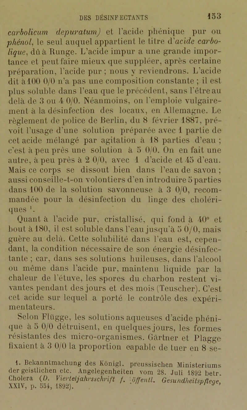 carbolicum depuratum) et l’acide phénique par ou phénol, le seul auquel appartient le titre d'acide carbo- lique, dû à Runge. L’acide impur a une grande impor- tance et peut faire mieux que suppléer, après certaine préparation, l’acide pur; nous y reviendrons. L’acide dit à 100 0/0 n’a pas une composition constante ; il est plus soluble dans l’eau que le précédent, sans l'être au delà de 3 ou 4 0/0. Néanmoins, on l'emploie vulgaire- ment à la désinfection des locaux, en Allemagne. Le règlement de police de Berlin, du H février 1887, pré- voit l’usage d’une solution préparée avec 1 partie de cet acide mélangé par agitation à 18 parties d’eau ; c’est à peu près une solution à 5 0/0. On en fait une autre, à peu près à 2 0/0, avec 1 d’acide et 45 d’eau. Mais ce corps se dissouL bien dans l’eau de savon ; aussi conseille-t-on volontiers d'en introduire 5 parties dans 100 de la solution savonneuse à 3 0/0, recom- mandée pour la désinfection du linge des choléri- ques '. Quant à l’acide pur, cristallisé, qui fond à 40° et bout à 180, il est soluble dans l’eau jusqu’à 5 0/0, mais guère au delà. Cette solubilité dans l’eau est, cepen- dant, la condition nécessaire de son énergie désinfec- tante ; car, dans ses solutions huileuses, dans l’alcool ou même dans l’acide pur, maintenu liquide par la chaleur de l’étuve, les spores du charbon restent vi- vantes pendant des jours et des mois (Teuscher). C’est cet acide sur lequel a porté le contrôle des expéri- mentateurs. Selon Flügge, les solutions aqueuses d’acide phéni- que à 5 0/0 détruisent, en quelques jours, les formes résistantes des micro-organismes. Gàrtner et Plagge lixaient à 3 0/0 la proportion capable de tuer en 8 se- I. Bekanntmachung des Kônigl. preussischen Ministeriums der geistlichen etc. Angelegenheiten vom 28. Juli 1892 betr. Choie» ((/■ Vw^teljahrstchnft f. '• 8(fenil. Gesundheilspfleye,