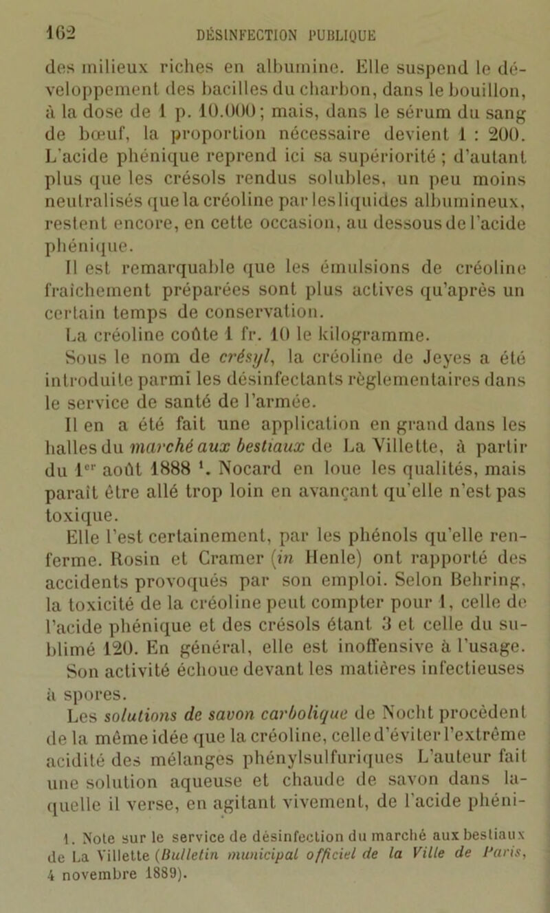 des milieux riches en albumine. Elle suspend le dé- veloppement des bacilles du charbon, dans le bouillon, à la dose de 1 p. ÎO.ÜÜO; mais, dans le sérum du sang de bœuf, la proportion nécessaire devient 1 : 200. L’acide phénique reprend ici sa supériorité ; d’autant plus que les crésols rendus solubles, un peu moins neutralisés que la créoline par lesliquides albumineux, restent encore, en cette occasion, au dessous de l’acide phénique. Il est remarquable que les émulsions de créoline fraîchement préparées sont plus actives qu’après un certain temps de conservation. La créoline coûte 1 fr. 10 le kilogramme. Sous le nom de crésyl, la créoline de Jeyes a été introduite parmi les désinfectants règlementaires dans le service de santé de l’armée. Il en a été fait une application en grand dans les halles du marché aux bestiaux de La Ville tte, à partir du 1er août 1888 Nocard en loue les qualités, mais parait être allé trop loin en avançant qu’elle n’est pas toxique. Elle l’est certainement, par les phénols qu’elle ren- ferme. Rosin et Cramer (in Henle) ont rapporté des accidents provoqués par son emploi. Selon Behring, la toxicité de la créoline peut compter pour 1, celle de l’acide phénique et des crésols étant 3 et celle du su- blimé 120. En général, elle est inoffensive à l’usage. Son activité échoue devant les matières infectieuses à spores. Les solutions de savon carbolique de Nocht procèdent de la môme idée que la créoline, celle d’éviter l’extrême acidité des mélanges phénylsulfuriques L’auteur fait une solution aqueuse et chaude de savon dans la- quelle il verse, en agitant vivement, de l'acide phéni- I. Note sur le service de désinfection du marché aux bestiaux de La Yitlette (Bulletin municipal officiel de la Ville de Paris, 4 novembre 1889).