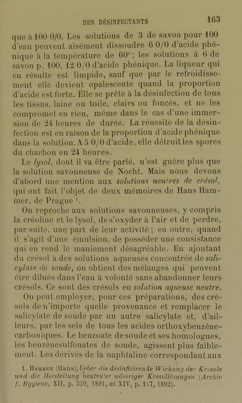 que à 100 0/0. Les solutions de 3 de savon pour 100 d’eau peuvent aisément dissoudre 6 0/0 d’acide phé- nique à la température de 60° ; les solutions à 6 de savon p. 100, 12 0/0 d’acide phénique. La liqueur qui en résulte est limpide, sauf que par le refroidisse- ment elle devient opalescente quand la proportion d'acide est forte. Elle se prête à la désinfection de tous les tissus, laine ou toile, clairs ou foncés, et ne les compromet en rien, même dans le cas d’une immer- sion de 24 lieures de durée. La réussite de la désin- fection est en raison de la proportion d’acide phénique dans la solution. A 3 0/0 d'acide, elle détruit les spores du charbon en 24 heures. Le lysol, dont il va être parlé, n’est guère plus que la solution savonneuse de Nocht. Mais nous devons d'abord une mention aux solutions neu'res de crésol, qui ont fait l’objet de deux mémoires de Hans Ham- mer, de Prague '. On reproche aux solutions savonneuses, y compris la créoline et le lysol, de s’oxyder il l’air et de perdre, par suite, une part de leur activité ; en outre, quand il s’agit d’une émulsion, de posséder une consistance qui en rend le maniement désagréable. En ajoutant du crésol à des solutions aqueuses concentrée de sali- cylnle de soude, on obtient des mélanges qui peuvent être dilués dans l’eau à volonté sans abandonner leurs crésols. Ce sont des crésols en solution aqueuse neutre. On peut employer, pour ces préparations, des cré- sols de n’importe quelle provenance et remplacer le salicylate de soude par un autre salicylate et, d’ail- leurs, par les sels de tous les acides orlhoxybenzène- carboniques. Le benzoate de soude et ses homologues, les benzènesulfonates do soude, agissent plus faible- ment. Les dérivés de la naphtaline correspondant aux | 1. IIammer (Hans), Ueber <lie desinficirenie Wirkung (1er Kresole unit die Herstellung heutra'.er wfissriger Kresollôsungen [Archiv /'. Hggiene, XII, p. 359, 1891, et XIV, p. U7, 1892).