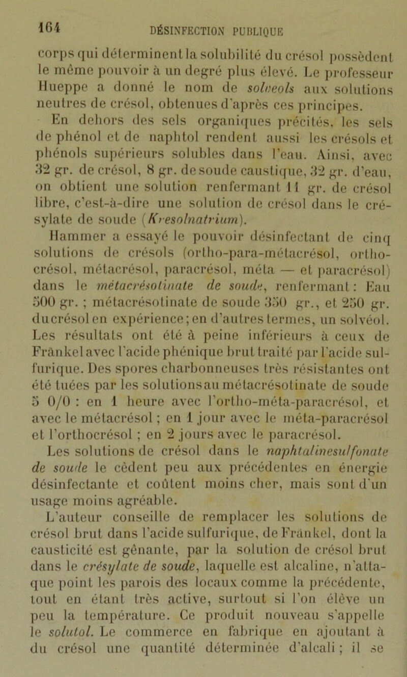 corps qui déterminent la solubilité ducrésol possèdent le même pouvoir à un degré plus élevé. Le professeur Hueppe a donné le nom de solueols aux solutions neutres de crésol, obtenues d’après ces principes. En dehors des sels organiques précités, les sels de phénol et de naphtol rendent aussi les crésols et phénols supérieurs solubles dans l’eau. Ainsi, avec .‘12 gr. de crésol, H gr. de soude caustique, .‘12 gr. d’eau, on obtient une solution renfermant 11 gr. de crésol libre, c’est-à-dire une solution de crésol dans le cré- sylate de soude (Kresolnatrium). Ilammer a essayé le pouvoir désinfectant de cinq solutions de crésols (ortho-para-métacrésol, ortho- crésol, métacrésol, paracrésol, méta — et paracrésol) dans le métacrésotinate de soude, renfermant : Eau 500 gr. ; métacrésotinate de soude 350 gr., et 250 gr. ducrésol en expérience; en d’autres termes, un solvéol. Les résultats ont été à peine inférieurs à ceux de Frànke lavée l'acide phénique brut traité par l’acide sul- furique. Des spores charbonneuses très résistantes ont été tuées par les solutionsau métacrésotinate de soude 5 0/0 : en 1 heure avec l’ortho-méta-paracrésol, et avec le métacrésol ; en 1 jour avec le méta-paracrésol et l’orthocrésol ; en 2 jours avec le paracrésol. Les solutions de crésol dans le naphtalinesutfouate de soude le cèdent peu aux précédentes en énergie désinfectante et coûtent moins cher, mais sont d'un usage moins agréable. L'auteur conseille de remplacer les solutions de crésol brut dans l’acide sulfurique, de Frankel, dont la causticité est gênante, par la solution de crésol brut dans le crésylate de soude, laquelle est alcaline, n’atta- que point les parois des locaux comme la précédente, tout en étant très active, surtout si l’on élève un peu la température. Ce produit nouveau s'appelle le solutol. Le commerce en fabrique en ajoutant à du crésol une quantité déterminée d'alcali ; il se