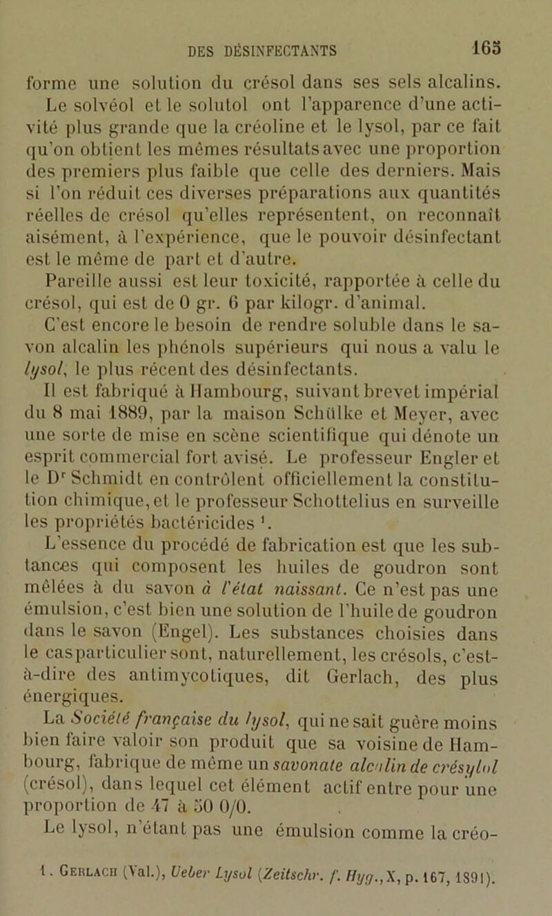 forme une solution du crésol dans ses sels alcalins. Le solvéol et le solutol ont l’apparence d’une acti- vité plus grande que la créoline et le lysol, par ce fait qu’on obtient les mêmes résultats avec une proportion des premiers plus faible que celle des derniers. Mais si l’on réduit ces diverses préparations aux quantités réelles de crésol qu’elles représentent, on reconnaît aisément, à l’expérience, que le pouvoir désinfectant est le même de part et d'autre. Pareille aussi est leur toxicité, rapportée à celle du crésol, qui est de 0 gr. 6 par kilogr. d’animal. C’est encore le besoin de rendre soluble dans le sa- von alcalin les phénols supérieurs qui nous a valu le lysol, le plus récent des désinfectants. Il est fabriqué à Hambourg, suivant brevet impérial du 8 mai 1889, par la maison Schülke et Meyer, avec une sorte de mise en scène scientifique qui dénote un esprit commercial fort avisé. Le professeur Engler et le Dr Schmidt en contrôlent officiellement la constitu- tion chimique, et le professeur Scholtelius en surveille les propriétés bactéricides '. L’essence du procédé de fabrication est que les sub- tances qui composent les huiles de goudron sont mêlées à du savon à l'état naissant. Ce n’est pas une émulsion, c’est bien une solution de l’huile de goudron dans le savon (Ëngel). Les substances choisies dans le cas particulier sont, naturellement, lescrésols, c’est- à-dire des antimycotiques, dit Gerlach, des plus énergiques. La Société française du lysol, qui ne sait guère moins bien faire valoir son produit que sa voisine de Ham- bourg, fabrique de même un savonale alcalin de crésytol (crésol), dans lequel cet élément actif entre pour une proportion de 47 à 50 0/0. Le lysol, n étant pas une émulsion comme la créo- 1. Geülacu (\al.), Uelter LijsüI (Zeitschr. f. Hyg.,X, p. 167, 1S9I).