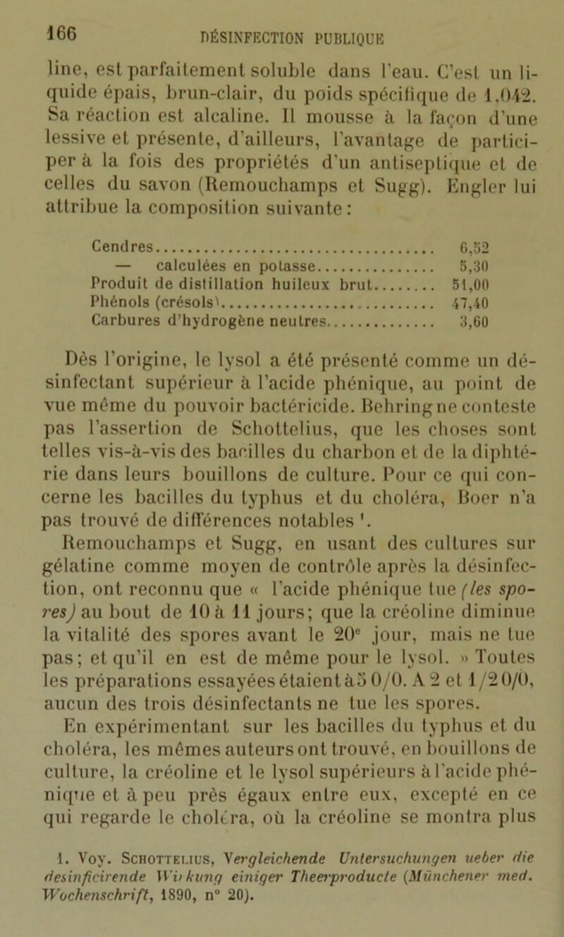 line, est parfaitement soluble dans l'eau. C’est un li- quide épais, brun-clair, du poids spécilique de 1,042. Sa réaction est alcaline. 11 mousse à la façon d’une lessive et présente, d'ailleurs, l’avantage de partici- per à la fois des propriétés d'un antiseptique et de celles du savon (Remouehamps et Sugg). Engler lui attribue la composition suivante : Cendres 6,52 — calculées en potasse 5,30 Produit de distillation huileux brut 51,00 Phénols (crésols' 47,40 Carbures d’hydrogène neutres 3,60 Dès l’origine, le lysol a été présenté comme un dé- sinfectant supérieur à l’acide phénique, au point de vue même du pouvoir bactéricide. Behring ne conteste pas l’assertion de Schottelius, que les choses sont telles vis-à-vis des bacilles du charbon et de la diphté- rie dans leurs bouillons de culture. Pour ce qui con- cerne les bacilles du typhus et du choléra, Boer n’a pas trouvé de différences notables \ Remouehamps et Sugg, en usant des cultures sur gélatine comme moyen de contrôle après la désinfec- tion, ont reconnu que « l’acide phénique tue (les spo- res) au bout de 10à 11 jours; que la créoline diminue la vitalité des spores avant le 20° jour, mais ne lue pas; et qu’il en est de même pour le lysol. » Toutes les préparations essayées étaient ào 0/0. A 2 et 1/20/0, aucun des trois désinfectants ne tue les spores. En expérimentant sur les bacilles du typhus et du choléra, les mêmes auteurs ont trouvé, en bouillons de culture, la créoline et le lysol supérieurs à l'acide phé- nique et à peu près égaux entre eux, excepté en ce qui regarde le choléra, où la créoline se montra plus 1. Voy. Schottelius, \ergleichende Untersuchungen ueber die desinficirende Wvkung einiger Theerproducte (Münchener med. Wochenschrift, 1890, n° 20).
