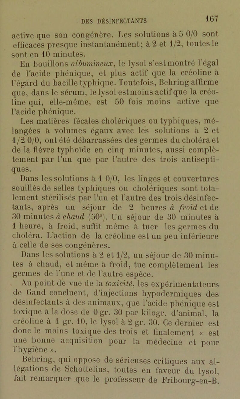 active que son congénère. Les solutions à 5 0/0 sont efficaces presque instantanément; à 2 et 1/2, toutes le sont en 10 minutes. En bouillons albumineux, le lysol s'est montré l'égal de l'acide phénique, et plus actif que la créoline à l’égard du bacille typhique. Toutefois, Behring affirme que, dans le sérum, le l vsol estmoins actif que la créo- line qui, elle-même, est 50 fois moins active que l’acide phénique. Les matières fécales cholériques ou typhiques, mé- langées à volumes égaux avec les solutions à 2 et 1/2 0/0, ont été débarrassées des germes du choléra et de la fièvre typhoïde en cinq minutes, aussi complè- tement par l’un que par l’autre des trois antisepti- ques. Dans les solutions à 1 0/0, les linges et couvertures souillés de selles typhiques ou cholériques sont tota- lement stérilisés par l’un et TauLre des trois désinfec- tants, après un séjour de 2 heures à froid, et de 30 minutes à chaud (50°). Un séjour de 30 minutes à 1 heure, à froid, suffit même à tuer les germes du choléra. L’action de la créoline est un peu inférieure à celle de ses congénères. Dans les solutions à 2 et 1/2, un séjour de 30 minu- tes è chaud, et même à froid, tue complètement les germes de l'une et de l'autre espèce. Au point de vue de la toxicité, les expérimentateurs de Gand concluent, d’injections hypodermiques des désinfectants à des animaux, que l'acide phénique est toxique à la dose de Ogr. 30 par kilogr. d’animal, la créoline à l gr. 10, le lysol à 2 gr. 30. Ce dernier est donc le moins toxique des trois et finalement « est une bonne acquisition pour la médecine et pour l’hygiène ». Behring, qui oppose de sérieuses critiques aux al- légations de Schottelius, toutes en faveur du lysol, fait remarquer que le professeur de Pribourg-en-B.