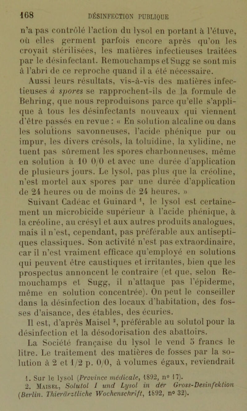 n’a pas contrôlé l’action du lysol en portant à l’étuve, où elles germent parfois encore après qu’on les croyait stérilisées, les matières infectieuses traitées par le désinfectant. Remouchamps etSugg se sont mis à l’abri de ce reproche quand il a été nécessaire. Aussi leurs résultats, vis-à-vis des matières infec- tieuses à spores se rapprochent-ils de la formule de Behring, que nous reproduisons parce qu’elle s’appli- que à tous les désinfectants nouveaux qui viennent d’étre passés en revue : « En solution alcaline ou dans les solutions savonneuses, l’acide phénique pur ou impur, les divers crésols, la toluidine, la xylidine, ne tuent pas sûrement les spores charbonneuses, même en solution à 10 0/0 et avec une durée d’application de plusieurs jours. Le lysol, pas plus que la créoline, n’est mortel aux spores par une durée d’application de 24 heures ou de moins de 24 heures. » Suivant Cadéac et Guinard *, le lysol est certaine- ment un microbicide supérieur à l’acide phénique, à la créoline, au crésyl et aux autres produits analogues, mais il n’est, cependant, pas préférable aux antisepti- ques classiques. Son activité n’est pas extraordinaire, car il n’est vraiment efficace qu’employé en solutions qui peuvent être caustiques et irritantes, bien que les prospectus annoncent le contraire (et que, selon Re- mouchamps et Sugg, il n’attaque pas l'épiderme, même en solution concentrée). On peut le conseiller dans la désinfection des locaux d’habitation, des fos- ses d’aisance, des étables, des écuries. Il est, d’après Maisel!, préférable au solutol pour la désinfection et la désodorisation des abattoirs. La Société française du lysol le vend 5 francs le litre. Le traitement des matières de fosses par la so- lution à 2 et 1/2 p. 0/0, à volumes égaux, reviendrait 1. Sur le lysol (Province médicale, 1892, n° 17). 2. Maisel,’ Solutol J und Lysol in dér Gross-Desinfektion (Berlin. Thierârztliche Wochenschrift, 1892, n° 32).