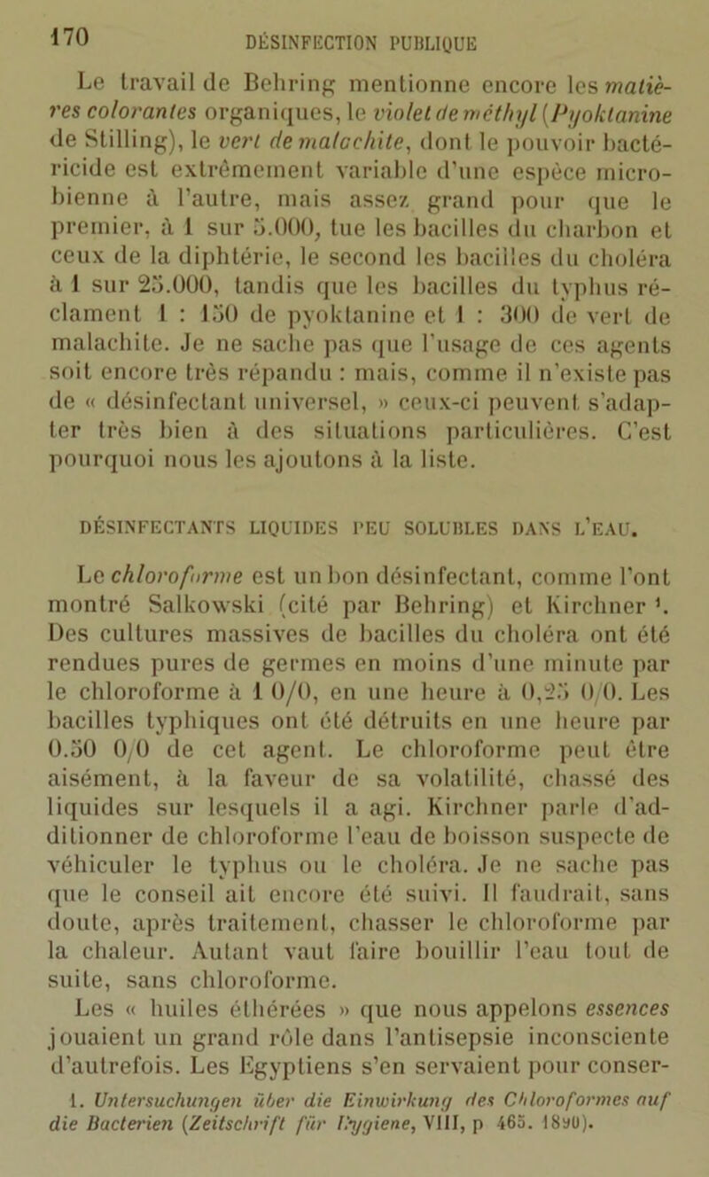 Le travail de Behring mentionne encore les matiè- res colorantes organiques, le violet de mèthyl (.Pyoktanine de Stilling), le vert de malachite, dont le pouvoir bacté- ricide est extrêmement variable d'une espèce micro- bienne à l'autre, mais assez grand pour que le premier, à 1 sur 5.000, tue les bacilles du charbon et ceux de la diphtérie, le second les bacilles du choléra h 1 sur 25.000, tandis que les bacilles du typhus ré- clament 1 : i50 de pyoktanine et I : 300 de vert de malachite. Je ne sache pas que l’usage de ces agents soit encore très répandu : mais, comme il n’existe pas de « désinfectant universel, » ceux-ci peuvent s’adap- ter très bien à des situations particulières. C’est pourquoi nous les ajoutons à la liste. DÉSINFECTANTS LIQUIDES I’EU SOLUHLES DANS L’EAU. Lc chloroforme est un bon désinfectant, comme l’ont montré Salkowski (cité par Behring) et Kirchner h Des cultures massives de bacilles du choléra ont été rendues pures de germes en moins d’une minute par le chloroforme à 1 0/0, en une heure à 0,23 0/0. Les bacilles typhiques ont été détruits en une heure par 0.30 0/0 de cet agent. Le chloroforme peut être aisément, à la faveur de sa volatilité, chassé des liquides sur lesquels il a agi. Kirchner parle d’ad- ditionner de chloroforme l’eau de boisson suspecte de véhiculer le typhus ou le choléra. Je ne sache pas que le conseil ait encore été suivi. Il faudrait, sans doute, après traitement, chasser le chloroforme par la chaleur. Autant vaut faire bouillir l’eau tout de suite, sans chloroforme. Les « huiles éthérées » que nous appelons essences jouaient un grand rôle dans l’antisepsie inconsciente d’autrefois. Les Egyptiens s’en servaient pour conser- 1. Untersuchungen über die Einwirkung des Chloroformes nuf die bactei'ien (Zeitschrift fur Hygiene,\III, p 465. 18sü).