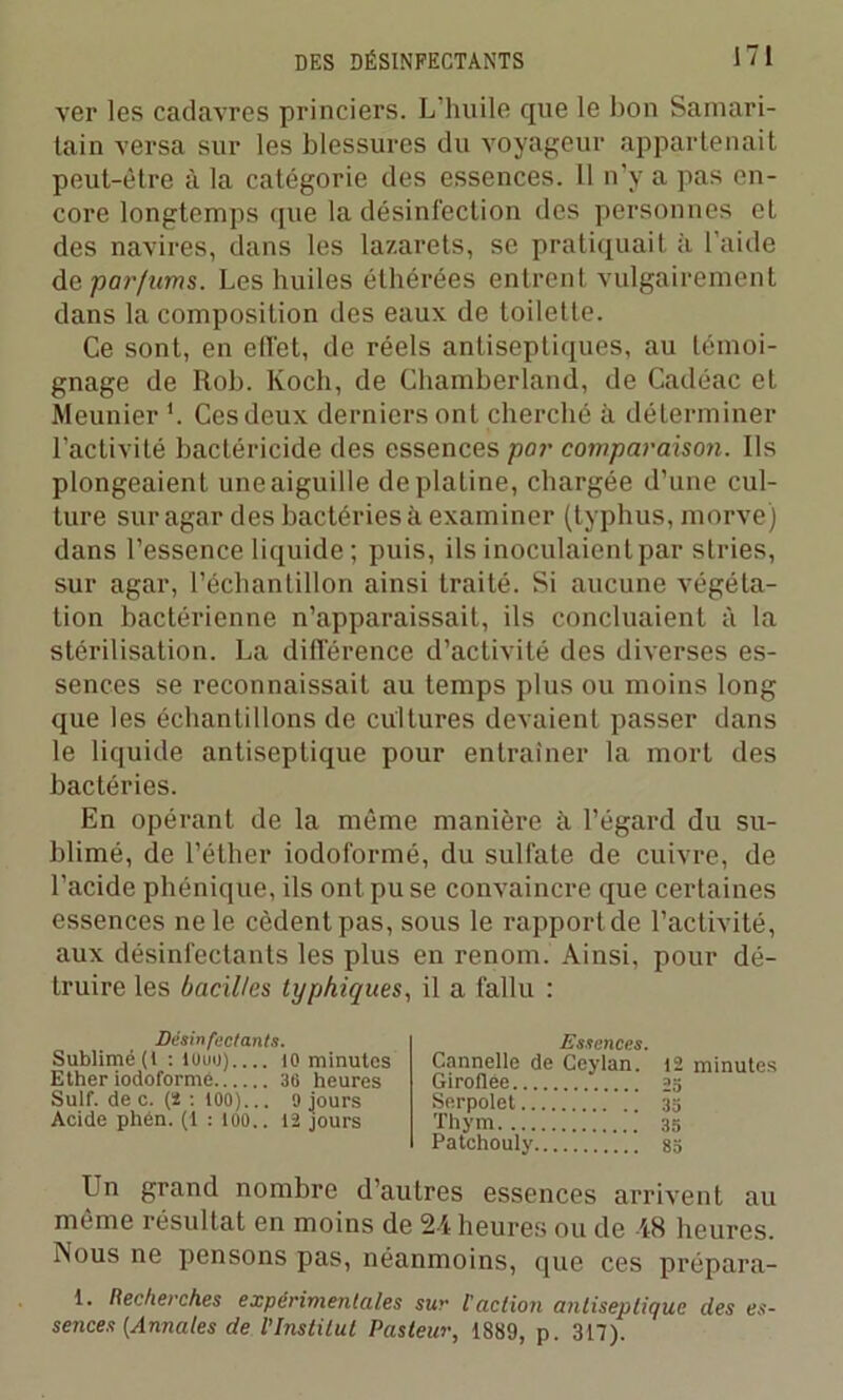 ver les cadavres princiers. L’huile que le bon Samari- tain versa sur les blessures du voyageur appartenait peut-être à la catégorie des essences. Il n'y a pas en- core longtemps que la désinfection des personnes et des navires, dans les lazarets, se pratiquait à l'aide de parfums. Les huiles éthérées entrent vulgairement dans la composition des eaux de toilette. Ce sont, en effet, de réels antiseptiques, au témoi- gnage de Rob. Koch, de Chamberland, de Cadéac et Meunier '. Ces deux derniers ont cherché à déterminer l’activité bactéricide des essences par comparaison. Ils plongeaient une aiguille de platine, chargée d’une cul- ture sur agar des bactéries à examiner (typhus, morve) dans l'essence liquide ; puis, ils inoculaient par stries, sur agar, l’échantillon ainsi traité. Si aucune végéta- tion bactérienne n’apparaissait, ils concluaient à la stérilisation. La différence d’activité des diverses es- sences se reconnaissait au temps plus ou moins long que les échantillons de cultures devaient passer dans le liquide antiseptique pour entraîner la mort des bactéries. En opérant de la même manière à l’égard du su- blimé, de l’éther iodoformé, du sulfate de cuivre, de l’acide phénique, ils ont pu se convaincre que certaines essences ne le cèdent pas, sous le rapport de l’activité, aux désinfectants les plus en renom. Ainsi, pour dé- truire les bacilles typhiques, il a fallu : Désinfectants. Sublimé (t : louu).... 10 minutes Ether iodoformé 36 heures Suif, de c. (2 : tOO)... 9 jours Acide phén. (1 : 100.. 12 jours Essences. Cannelle de Ceylan. Giroflée Serpolet Thym Patchouly 12 minutes 35 35 83 Un grand nombre d’autres essences arrivent au même résultat en moins de 24 heures ou de 48 heures. Nous ne pensons pas, néanmoins, que ces prépara- 1. Recherches expérimentales sur l'action antiseptique des es- sences (Annales de l'Institut Pasteur, 1889, p. 317).