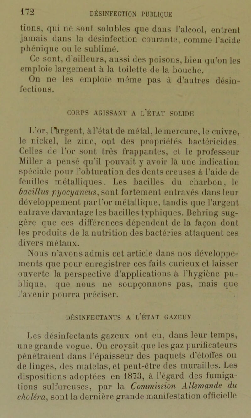 lions, qui ne sont solubles que dans l’alcool, entrent jamais clans la désinfection courante, comme l’acide phénique ou le sublimé. Ce sont, d’ailleurs, aussi des poisons, bien qu’on les emploie largement à la toilette de la bouche. On ne les emploie même pas à d’autres désin- fections. COUPS AGISSANT A I.’ÉTAT SOLIDE L’or, ltirgent, à l’état de métal, le mercure, le cuivre, le nickel, le zinc, ont des propriétés bactéricides. Celles de l’or sont très frappantes, et le professeur Miller a pensé qu’il pouvait y avoir là une indication spéciale pour l’obturation des dents creuses à l’aide de feuilles métalliques. Les bacilles du charbon, le baci/lus pyocyaneus, sont fortement entravés dans leur développement par l’or métallique, tandis que l’argent entrave davantage les bacilles typhiques. Behring sug- gère que ces dilférences dépendent de la façon dont les produits de la nutrition des bactéries attaquent ces divers métaux. Nous n’avons admis cet article dans nos développe- ments que pour enregistrer ces faits curieux et laisser ouverte la perspective d’applications à l'hygiène pu- blique, que nous ne soupçonnons pas, mais que l’avenir pourra préciser. DÉSINFECTANTS A [.'ÉTAT GAZEUX Les désinfectants gazeux ont eu, dans leur temps, une grande vogue. Ou croyait que les gaz purificateurs pénétraient dans l’épaisseur des paquets d’étoffes ou de linges, des matelas, et peut-être des murailles. Les dispositions adoptées en 1873, à l’égard des fumiga- tions sulfureuses, par la Commission Allemande du choléra, sont la dernière grande manifestation officielle