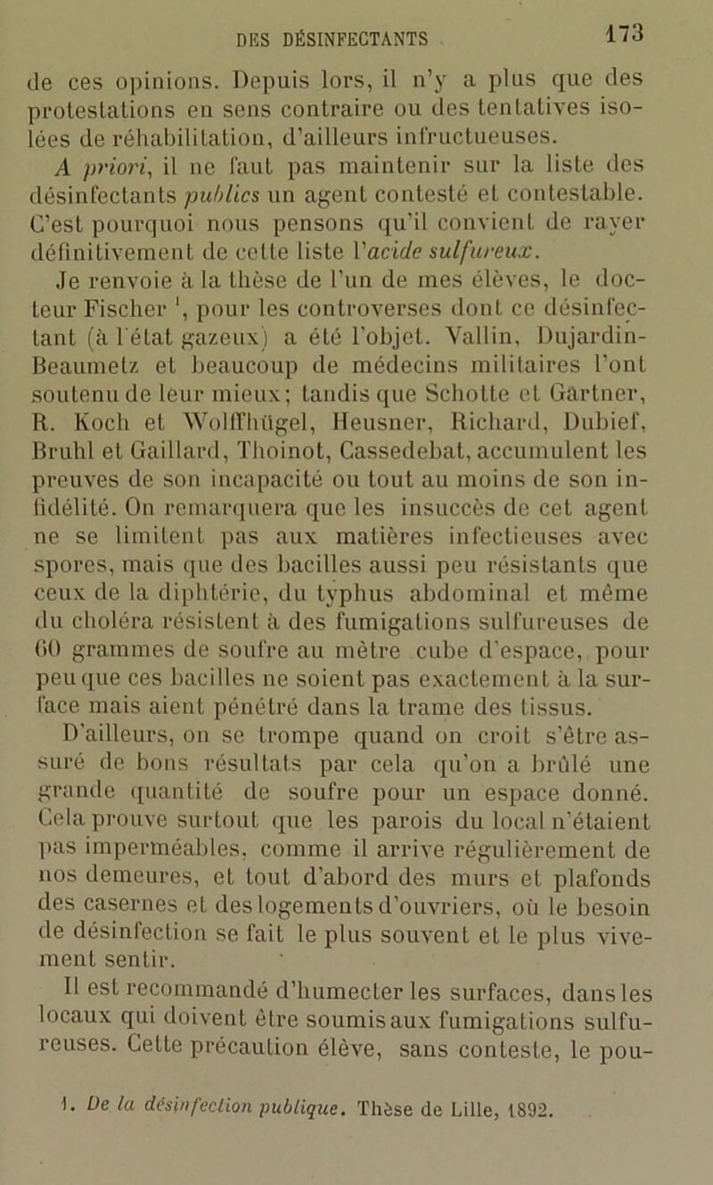 de ces opinions. Depuis lors, il n’y a plus que des protestations en sens contraire ou des tentatives iso- lées de réhabilitation, d’ailleurs infructueuses. A priori, il ne faut pas maintenir sur la liste des désinfectants publics un agent contesté et contestable. C’est pourquoi nous pensons qu’il convient de rayer définitivement de celte liste l'acide sulfureux. Je renvoie à la thèse de l’un de mes élèves, le doc- teur Fischer ', pour les controverses dont ce désinfec- tant (à l'état gazeux) a été l'objet. Vallin, Dujardin- Beaumetz et beaucoup de médecins militaires l’ont soutenu de leur mieux; tandis que Scholte et Gartner, R. Koch et WolITIiügel, Heusner, Richard, Dubief, Brühl et Gaillard, Tlioinot, Cassedebat, accumulent les preuves de son incapacité ou tout au moins de son in- fidélité. On remarquera que les insuccès de cet agent ne se limitent pas aux matières infectieuses avec spores, mais que des bacilles aussi peu résistants que ceux de la diphtérie, du typhus abdominal et même du choléra résistent à des fumigations sulfureuses de 60 grammes de soufre au mètre cube d’espace, pour peu que ces bacilles ne soient pas exactement à la sur- face mais aient pénétré dans la trame des tissus. D'ailleurs, on se trompe quand on croit s’être as- suré de bons résultats par cela qu’on a brûlé une grande quantité de soufre pour un espace donné. Cela prouve surtout que les parois du local n’étaient pas imperméables, comme il arrive régulièrement de nos demeures, et tout d’abord des murs et plafonds des casernes et des logements d’ouvriers, où le besoin de désinfection se fait le plus souvent et le plus vive- ment sentir. Il est recommandé d’humecter les surfaces, dans les locaux qui doivent être soumis aux fumigations sulfu- reuses. Cette précaution élève, sans conteste, le pou- ). üe la désinfection publique. Thèse de Lille, 1892.