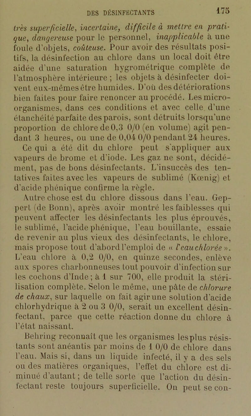 très superficielle, incertaine, diffcile à mettre en prati- que, dangereuse pour le personnel, inapplicable à une foule d’objets, coûteuse. Pour avoir des résultats posi- tifs, la désinfection au chlore dans un local doit être aidée d’une saturation hygrométrique complète de l’atmosphère intérieure ; les objets à désinfecter doi- vent eux-mêmes être humides. D'où des détériorations bien faites pour faire renoncer au procédé. Les micro- organismes, dans ces conditions et avec celle d’une étanchéité parfaite des parois, sont détruits lorsqu’une proportion de chlore de 0,3 0/0 (en volume) agit pen- dant 3 heures, ou une de 0,04 0/0 pendant 24 heures. Ce qui a été dit du chlore peut s'appliquer aux vapeurs de brome et d'iode. Les gaz ne sont, décidé- ment, pas de bons désinfectants. L’insuccès des ten- tatives faites avec les vapeurs de sublimé (Kœnig) et d’acide phénique confirme la règle. Autre chose est du chlore dissous dans l’eau. Gep- pert (de Bonn), après avoir montré les faiblesses qui peuvent affecter les désinfectants les plus éprouvés, le sublimé, l’acide phénique, l’eau bouillante, essaie de revenir au plus vieux des désinfectants, le chlore, mais propose tout d’abord l’emploi de « l'eau chlorée ». L’eau chlore à 0,2 0/0, en quinze secondes, enlève aux spores charbonneuses tout pouvoir d’infection sur les cochons d’Inde; à 1 sur 700, elle produit la stéri- lisation complète. Selon le même, une pâte de chlorure de chaux, sur laquelle on fait agir une solution d'acide chlorhydrique à 2 ou 3 0/0, serait un excellent désin- fectant, parce que cette réaction donne du chlore à l’état naissant. Behring reconnaît que les organismes lesplus résis- tants sont anéantis par moins de 1 0/0 de chlore dans l’eau. Mais si, dans un liquide infecté, il y a des sels ou des matières organiques, l’effet du chlore est di- minué d’autant ; de telle sorte que l’action du désin- fectant reste toujours superficielle. On peut se con-