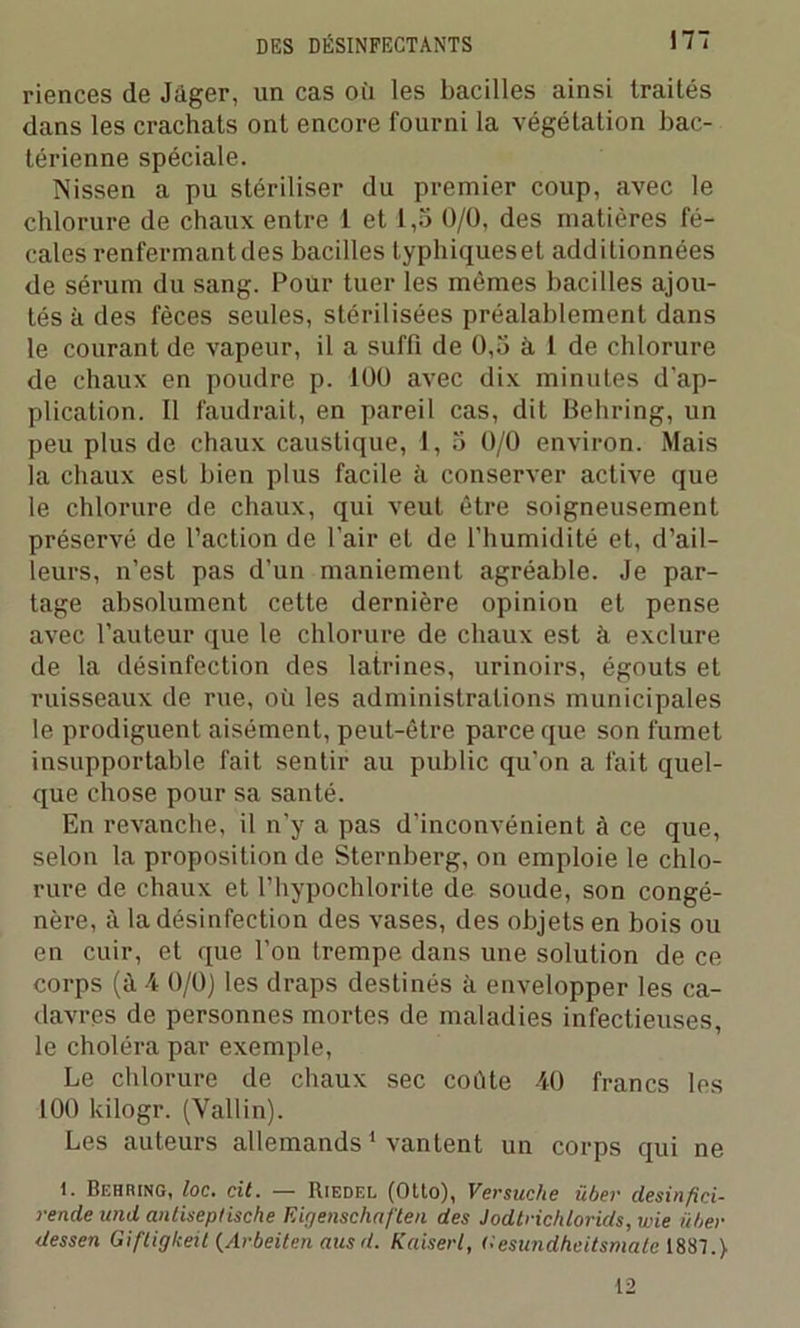 riences de Jàger, un cas où les bacilles ainsi traités dans les crachats ont encore fourni la végétation bac- térienne spéciale. Nissen a pu stériliser du premier coup, avec le chlorure de chaux entre 1 et 1,5 0/0, des matières fé- cales renfermantdes bacilles lyphiquesel additionnées de sérum du sang. Pour tuer les mêmes bacilles ajou- tés à des fèces seules, stérilisées préalablement dans le courant de vapeur, il a suffi de 0,5 à 1 de chlorure de chaux en poudre p. 100 avec dix minutes d’ap- plication. II faudrait, en pareil cas, dit Behring, un peu plus de chaux caustique, 1, 5 0/0 environ. Mais la chaux est bien plus facile à conserver active que le chlorure de chaux, qui veut être soigneusement préservé de l’action de l’air et de l’humidité et, d’ail- leurs, n’est pas d’un maniement agréable. Je par- tage absolument cette dernière opinion et pense avec l’auteur que le chlorure de chaux est à exclure de la désinfection des latrines, urinoirs, égouts et ruisseaux de rue, où les administrations municipales le prodiguent aisément, peut-être parce que son fumet insupportable fait sentir au public qu'on a fait quel- que chose pour sa santé. En revanche, il n’y a pas d'inconvénient à ce que, selon la proposition de Sternberg, on emploie le chlo- rure de chaux et l’hypochlorite cle soude, son congé- nère, à la désinfection des vases, des objets en bois ou en cuir, et que l’on trempe dans une solution de ce corps (à 4 0/0) les draps destinés à envelopper les ca- davres de personnes mortes de maladies infectieuses, le choléra par exemple, Le chlorure de chaux sec coûte 40 francs les 100 kilogr. (Vallin). Les auteurs allemands1 vantent un corps qui ne 1. Behring, loc. cil. — Riedel (Otto), Versuche über desin fici- rende and anliseplische Eigenschaften des Jodtrichlorids, wie ïtber dessen Gifligkeit {Arbeiten aus d. Kaiserl, Oesundheitsmate 1887.)