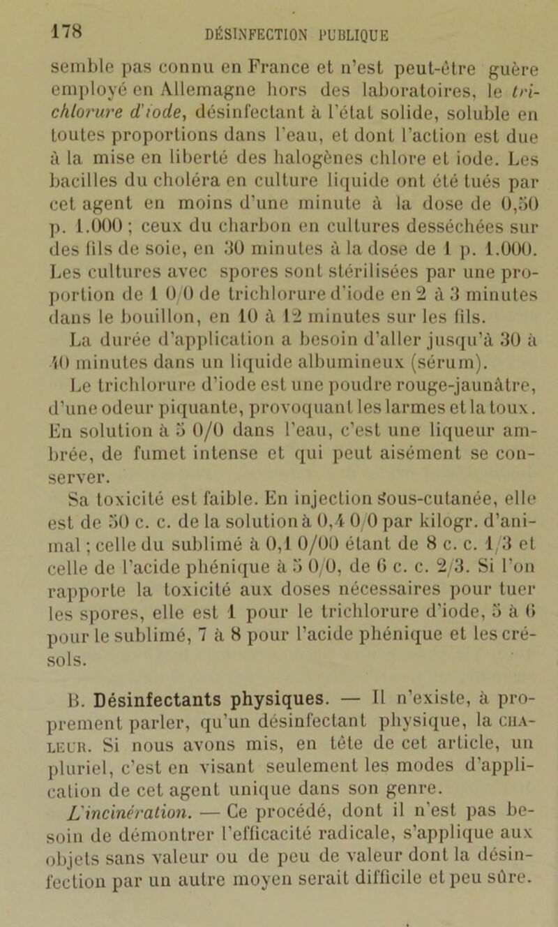 semble pas connu en France et n’est peut-être guère employé en Allemagne hors des laboratoires, le tn- chlorure d’iode, désinfectant à l’état solide, soluble en toutes proportions dans l’eau, et dont l’action est due à la mise en liberté des halogènes chlore et iode. Les bacilles du choléra en culture liquide ont été tués par cet agent en moins d’une minute à la dose de 0,50 p. 1.000 ; ceux du charbon en cultures desséchées sui- des lils de soie, en 30 minutes à la dose de 1 p. 1.000. Les cultures avec spores sont stérilisées par une pro- portion de 1 0/0 de trichlorure d’iode en 2 à 3 minutes dans le bouillon, en 10 à 12 minutes sur les fils. La durée d’application a besoin d’aller jusqu’à 30 à 10 minutes dans un liquide albumineux (sérum). Le trichlorure d’iode est une poudre rouge-jaunâtre, d’une odeur piquante, provoquant les larmes et la toux. En solution à 5 0/0 dans l’eau, c’est une liqueur am- brée, de fumet intense et qui peut aisément se con- server. Sa toxicité est faible. En injection Sous-cutanée, elle est de 50 c. c. de la solution à 0,4 0/0 par kilogr. d’ani- mal ; celle du sublimé à 0,1 0/00 étant de 8 c. c. 1/3 et celle de l'acide phénique à 5 0/0, de G c. c. 2/3. Si l’on rapporte la toxicité aux doses nécessaires pour tuer les spores, elle est 1 pour le trichlorure d'iode, 5 à G pour le sublimé, 7 à 8 pour l’acide phénique et les cré- sols. B. Désinfectants physiques. — Il n’existe, à pro- prement parler, qu’un désinfectant physique, la cua- leur. Si nous avons mis, en tête de cet article, un pluriel, c’est en visant seulement les modes d'appli- cation de cet agent unique dans son genre. L'incinération. — Ce procédé, dont il n’est pas be- soin de démontrer l’efficacité radicale, s’applique aux objets sans valeur ou de peu de valeur dont la désin- fection par un autre moyen serait difficile et peu sûre.