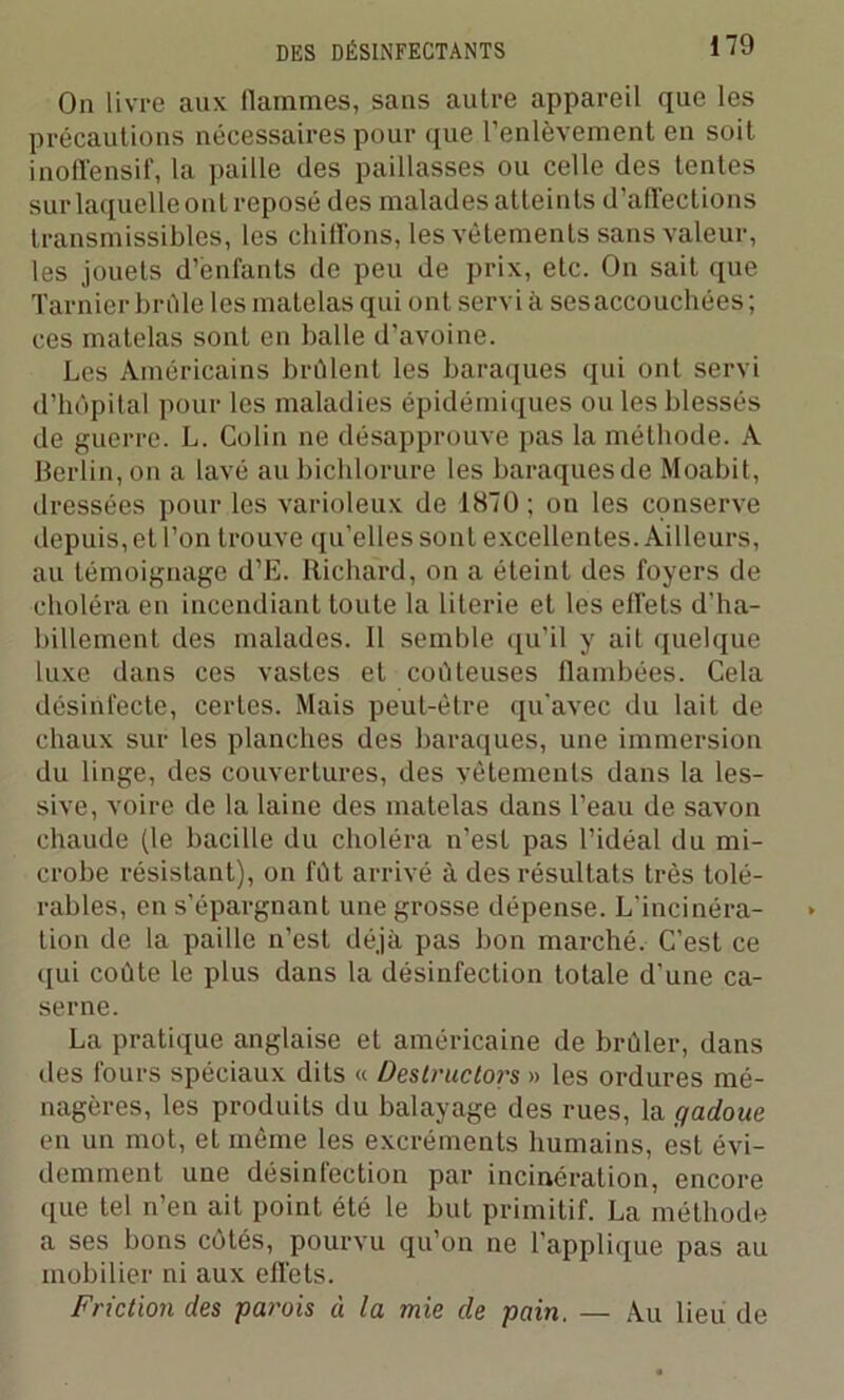 On livre aux flammes, sans autre appareil que les précautions nécessaires pour que l’enlèvement en soit inoffensif, la paille des paillasses ou celle des tentes sur laquelle ont reposé des malades atteints d’affections transmissibles, les chiffons, les vêtements sans valeur, les jouets d’enfants de peu de prix, etc. On sait que Tarnier brûle les matelas qui ont servià ses accouchées; ces matelas sont en balle d'avoine. Les Américains brûlent les baraques qui ont servi d’hôpital pour les maladies épidémiques ou les blessés de guerre. L. Colin ne désapprouve pas la méthode. A Berlin, on a lavé au bichlorure les baraques de Moabit, dressées pour les varioleux de 1870 ; on les conserve depuis, et l’on trouve qu’elles sont excellentes. Ailleurs, au témoignage d’E. Richard, on a éteint des foyers de choléra en incendiant toute la literie et les effets d’ha- billement des malades. Il semble qu’il y ait quelque luxe dans ces vastes et coûteuses flambées. Cela désinfecte, certes. Mais peut-être qu'avec du lait de chaux sur les planches des baraques, une immersion du linge, des couvertures, des vêtements dans la les- sive, voire de la laine des matelas dans l’eau de savon chaude (le bacille du choléra n’est pas l’idéal du mi- crobe résistant), on fût arrivé à des résultats très tolé- rables, en s’épargnant une grosse dépense. L’incinéra- tion de la paille n’est déjà pas bon marché. C’est ce qui coûte le plus dans la désinfection totale d’une ca- serne. La pratique anglaise et américaine de brûler, dans des fours spéciaux dits « Destructors » les ordures mé- nagères, les produits du balayage des rues, la gadoue en un mot, et même les excréments humains, est évi- demment une désinfection par incinération, encore que tel n’en ait point été le but primitif. La méthode a ses bons côtés, pourvu qu’on ne l’applique pas au mobilier ni aux effets. Friction des parois à la mie de pain. — Au lieu de