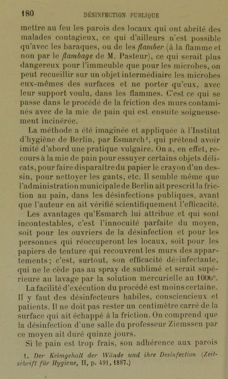 mettre au feu les parois (les locaux qui ont abrité des malades contagieux, ce qui d’ailleurs n'est possible qu’avec les baraques, ou de les flamber (à la flamme et non par le flambage de M. Pasteur), ce qui serait plus dangereux pour l’immeuble que pour les microbes, on peut recueillir sur un objet intermédiaire les microbes eux-mémes des surfaces et ne porter qu’eux, avec leur support voulu, dans les flammes. C’est ce qui se passe dans le procédé de la friction des murs contami- nés avec de la mie de pain qui est ensuite soigneuse- ment incinérée. La méthode a été imaginée et appliquée à l’Institut d’hygiène de Berlin, par Esmarch1, qui prétend avoir imité d’abord une pratique vulgaire. On a, en effet, re- cours à lamie de pain pour essuyer certains objets déli- cats, pour faire disparaîtredu papier le crayon d’un des- sin, pour nettoyer les gants, etc. Il semble même que l’administration municipale de Berlin ait prescrit la fric- tion au pain, dans les désinfections publiques, avant que l’auteur en ait vérifié scientifiquement l’efficacité. Les avantages qu’Esmarch lui attribue et (pii sont incontestables, c’est l’innocuité parfaite du moyen, soit pour les ouvriers de la désinfection et pour les personnes qui réoccuperont les locaux, soit pour les papiers de tenture qui recouvrent les murs des appar- tements; c’est, surtout, son efficacité désinfectante, qui ne le cède pas au spray de sublimé et serait supé- rieure au lavage par la solution mercurielle au 10UO. La facilité d’exécution du procédé est moins certaine. II y faut des désinfecteurs habiles, consciencieux et patients. Il ne doit pas rester un centimètre carré de la surface qui ait échappé à la friction. On comprend que la désinfection d’une salle du professeur Ziemssen par ce moyen ait duré quinze jours. Si le pain est trop frais, son adhérence aux parois 1. Dev Keimgehalt der Wiinde und ihre Desinfection [Zeit- schrift für Hygicne, II, p. 491, 1887.)