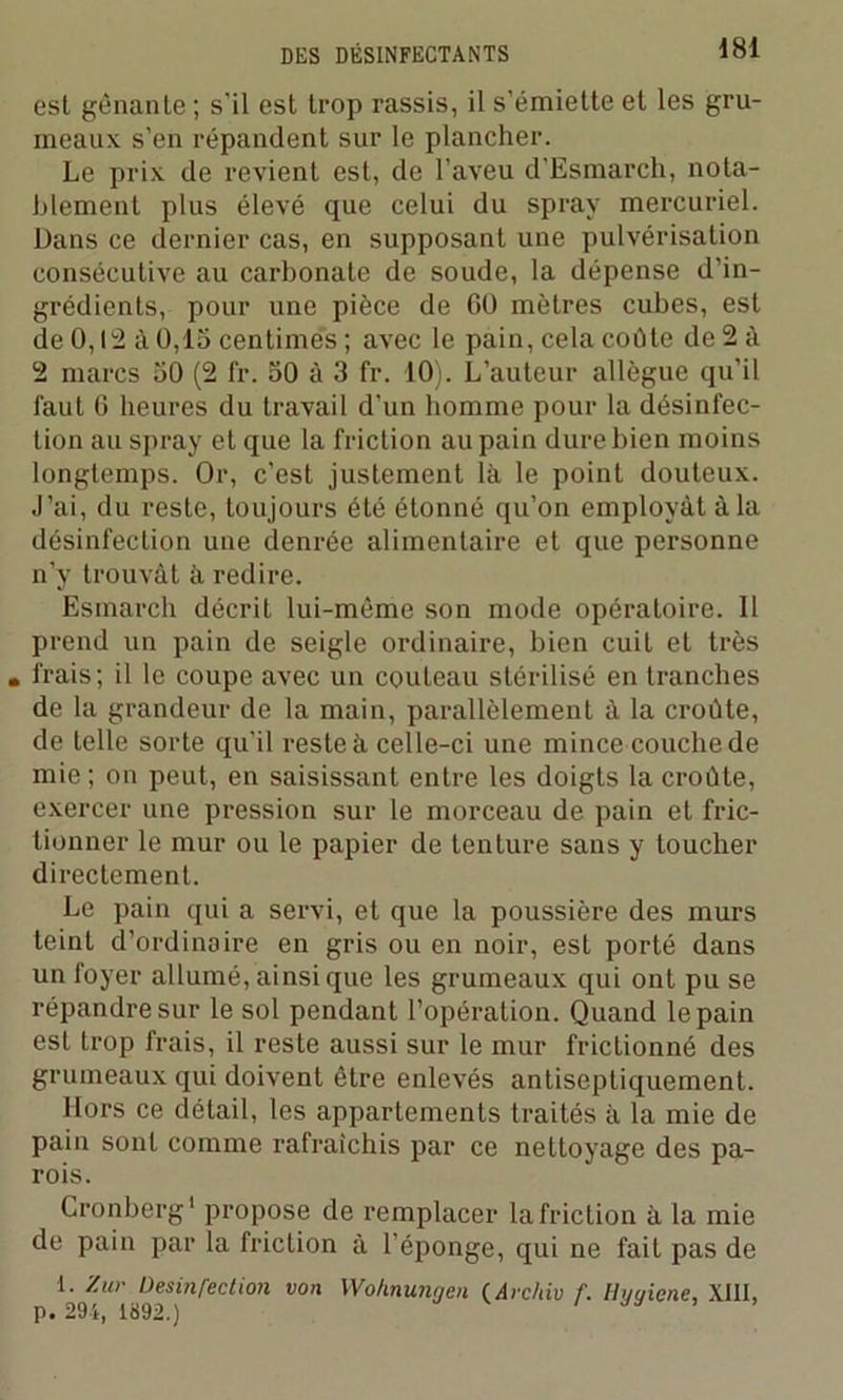 est gênante ; s'il est trop rassis, il s’émiette et les gru- meaux s’en répandent sur le plancher. Le prix de revient est, de l’aveu d’Esmareh, nota- blement plus élevé que celui du spray mercuriel. Dans ce dernier cas, en supposant une pulvérisation consécutive au carbonate de soude, la dépense d’in- grédients, pour une pièce de 60 mètres cubes, est de 0,12 à 0,15 centimes ; avec le pain, cela coûte de 2 à 2 marcs 50 (2 fr. 50 à 3 fr. 10). L’auteur allègue qu'il faut 6 heures du travail d’un homme pour la désinfec- tion au spray et que la friction au pain dure bien moins longtemps. Or, c'est justement là le point douteux. J’ai, du reste, toujours été étonné qu’on employât à la désinfection une denrée alimentaire et que personne n’y trouvât à redire. Esmarch décrit lui-même son mode opératoire. Il prend un pain de seigle ordinaire, bien cuit et très . frais; il le coupe avec un couteau stérilisé en tranches de la grandeur de la main, parallèlement à la croûte, de telle sorte qu’il reste à celle-ci une mince couche de mie; on peut, en saisissant entre les doigts la croûte, exercer une pression sur le morceau de pain et fric- tionner le mur ou le papier de tenture sans y toucher directement. Le pain qui a servi, et que la poussière des murs teint d’ordinaire en gris ou en noir, esL porté dans un foyer allumé, ainsique les grumeaux qui ont pu se répandre sur le sol pendant l’opération. Quand le pain est trop frais, il reste aussi sur le mur frictionné des grumeaux qui doivent être enlevés antiseptiquement. Hors ce détail, les appartements traités à la mie de pain sont comme rafraîchis par ce nettoyage des pa- rois. Cronberg1 propose de remplacer la friction à la mie de pain par la friction à l’éponge, qui ne fait pas de 1. ’/.ur Desinfection von p. 294, 1892.) Woknunrjen ( Avcliiv f. Hyyiene, XIII,