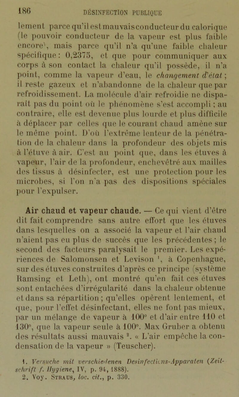 1S6 lement parce qu’il est mauvais conducteur du calorique (le pouvoir conducteur de la vapeur est plus faible encore', mais parce qu’il n’a qu’une faible chaleur spécifique: 0,21175, et que pour communiquer aux corps à son contact la chaleur qu’il possède, il n’a point, comme la vapeur d’eau, le changement d'élat ; il reste gazeux et n'abandonne de la chaleur que par refroidissement. La molécule d’air refroidie ne dispa- rait pas du point où le phénomène s’est accompli ; au contraire, elle est devenue plus lourde et plus difficile à déplacer par celles que le courant chaud amène sur le même point. D’où l’extrême lenteur de la pénétra- tion de la chaleur dans la profondeur des objets mis à l’étuve à air. C'est au point que, dans les étuves à vapeur, l’air de la profondeur, enchevêtré aux mailles des tissus à désinfecter, est une protection pour les microbes, si l’on n'a pas des dispositions spéciales pour l’expulser. Air chaud et vapeur chaude. — Ce qui vient d’être dit fait comprendre sans autre effort que les étuves dans lesquelles on a associé la vapeur et l’air chaud n’aient pas eu plus de succès que les précédentes; le second des facteurs paralysait le premier. Les expé- riences de Salomonsen et Levison ', à Copenhague, sur des étuves construites d’après ce principe (système Ramsing et Leth), ont montré qu’en fait ces étuves sont entachées d’irrégularité dans la chaleur obtenue et dans sa répartition; qu’elles opèrent lentement, et que, pour l’effet désinfectant, elles ne font pas mieux, par un mélange de vapeur à 100° et d’air entre 110 et 130°, que la vapeur seule à 100°. Max Gruber a obtenu des résultats aussi mauvais 2. « L’air empêche la con- densation de la vapeur » (Teuschcr). t. Versuche mil verschiei/enen Desinfecthns-Apparalen (Zeit- schrift f. Hygiene, IV, p. 94, 1888). 2. Voy. Straus, loc. cit., p. 330.