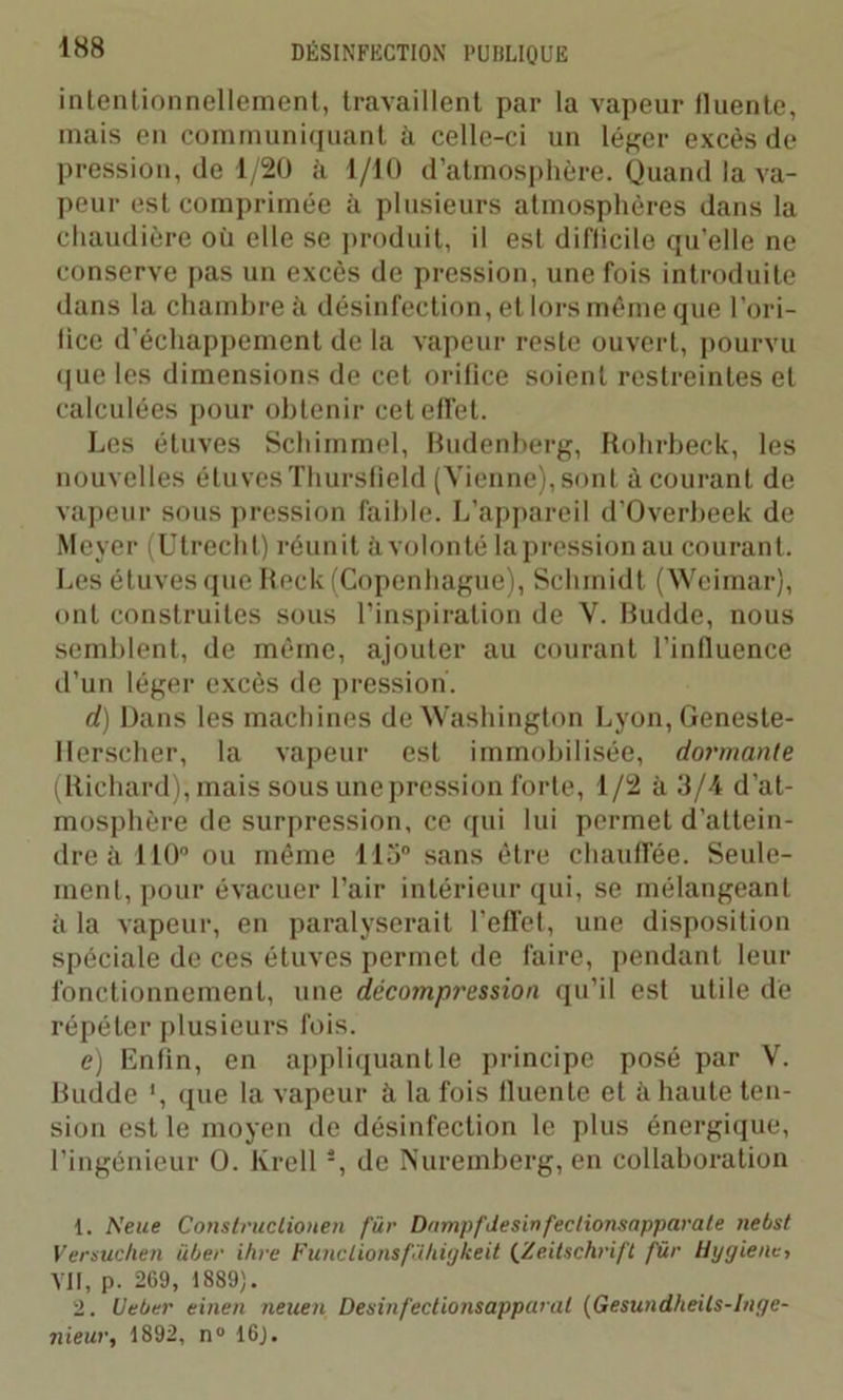 intentionnellement, travaillent par la vapeur lluente, mais en communiquant à celle-ci un léger excès de pression, de 1/20 à 1/10 d’atmosphère. Quand la va- peur est comprimée à plusieurs atmosphères dans la chaudière où elle se produit, il est difficile qu’elle ne conserve pas un excès de pression, une fois introduite dans la chambre à désinfection, et lors même que l’ori- lice d’échappement de la vapeur reste ouvert, pourvu que les dimensions de cet orifice soient restreintes et calculées pour obtenir cet effet. Les étuves Schimmel, Budenberg, Rohrbeck, les nouvelles étuves Thursfield (Vienne), sont à courant de vapeur sous pression faible. L’appareil d’Overbeek de Meyer (Utrecht) réunit à volonté lapressionau courant. Les étuves que Reck (Copenhague), Schmidt (Weimar), ont construites sous l’inspiration de V. Budde, nous semblent, de même, ajouter au courant l’influence d’un léger excès de pression'. d) Dans les machines de Washington Lyon, Geneste- llerscher, la vapeur est immobilisée, dormante (Richard), mais sous une pression forte, 1/2 à 3/4 d’at- mosphère de surpression, ce qui lui permet d’attein- dre à 110° ou même 115° sans être chauffée. Seule- ment, pour évacuer l’air intérieur qui, se mélangeant ù la vapeur, en paralyserait l’effet, une disposition spéciale de ces étuves permet de faire, pendant leur fonctionnement, une décompression qu’il est utile de répéter plusieurs fois. c) Enfin, en appliquant le principe posé par V. Budde *, que la vapeur à la fois lluente et à haute ten- sion est le moyen de désinfection le plus énergique, l’ingénieur O. Krell i 2, de Nuremberg, en collaboration 1. A'eue Construclionen für Dnmpfdesinfectionsapparate nebst Venue lien über ihre Funclionsfïhigkeit (Zeitschrift für Hygiène, VII, p. 269, 1889). 2. Ueber einen neuen Desinfectionsapparat (Gesundheils-Inge- nieur, 1892, n° 16).