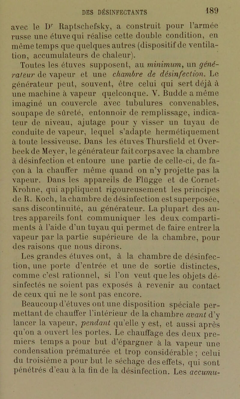 avec le I)1' Raptschefsky, a construit pour l’armée russe une étuve qui réalise cette double condition, en même temps que quelques autres (dispositif de ventila- tion, accumulateurs de chaleur). Toutes les étuves supposent, au minimum, un géné- rateur de vapeur et une chambre de désinfection. Le générateur peut, souvent, être celui qui sert déjà à une machine à vapeur quelconque. Y. Budde a môme imaginé un couvercle avec tubulures convenables, soupape de sûreté, entonnoir de remplissage, indica- teur de niveau, ajutage pour y visser un tuyau de conduite de vapeur, lequel s’adapte hermétiquement à toute lessiveuse. Dans les étuves Thursfleld et Over- beek de Meyer, le générateur faitcorpsavec la chambre à désinfection et entoure une partie de celle-ci, de fa- çon à la chauffer même quand on n’y projette pas la vapeur. Dans les appareils de Flügge et de Cornet- lvrohne, qui appliquent rigoureusement les principes de R. Koch, la chambre de désinfection est superposée, sans discontinuité, au générateur. La plupart des au- tres appareils font communiquer les deux comparti- ments à l’aide d’un tuyau qui permet de faire entrer la vapeur par la partie supérieure de la chambre, pour des raisons que nous dirons. Les grandes étuves ont, à la chambre de désinfec- tion, une porte d’entrée et une de sortie distinctes, comme c’est rationnel, si l’on veut que les objets dé- sinfectés ne soient pas exposés à revenir au contact de ceux qui ne le sont pas encore. Beaucoup d’étuves ont une disposition spéciale per- mettant de chauffer l’intérieur de la chambre avant d’y lancer la vapeur, pendant quelle y est, et aussi après qu’on a ouvert les portes. Le chauffage des deux pre- miers temps a pour but d’épargner à la vapeur une condensation prématurée et trop considérable ; celui du troisième a pour but le séchage des effets, qui sont pénétrés d’eau à la fin de la désinfection. Les accumu-