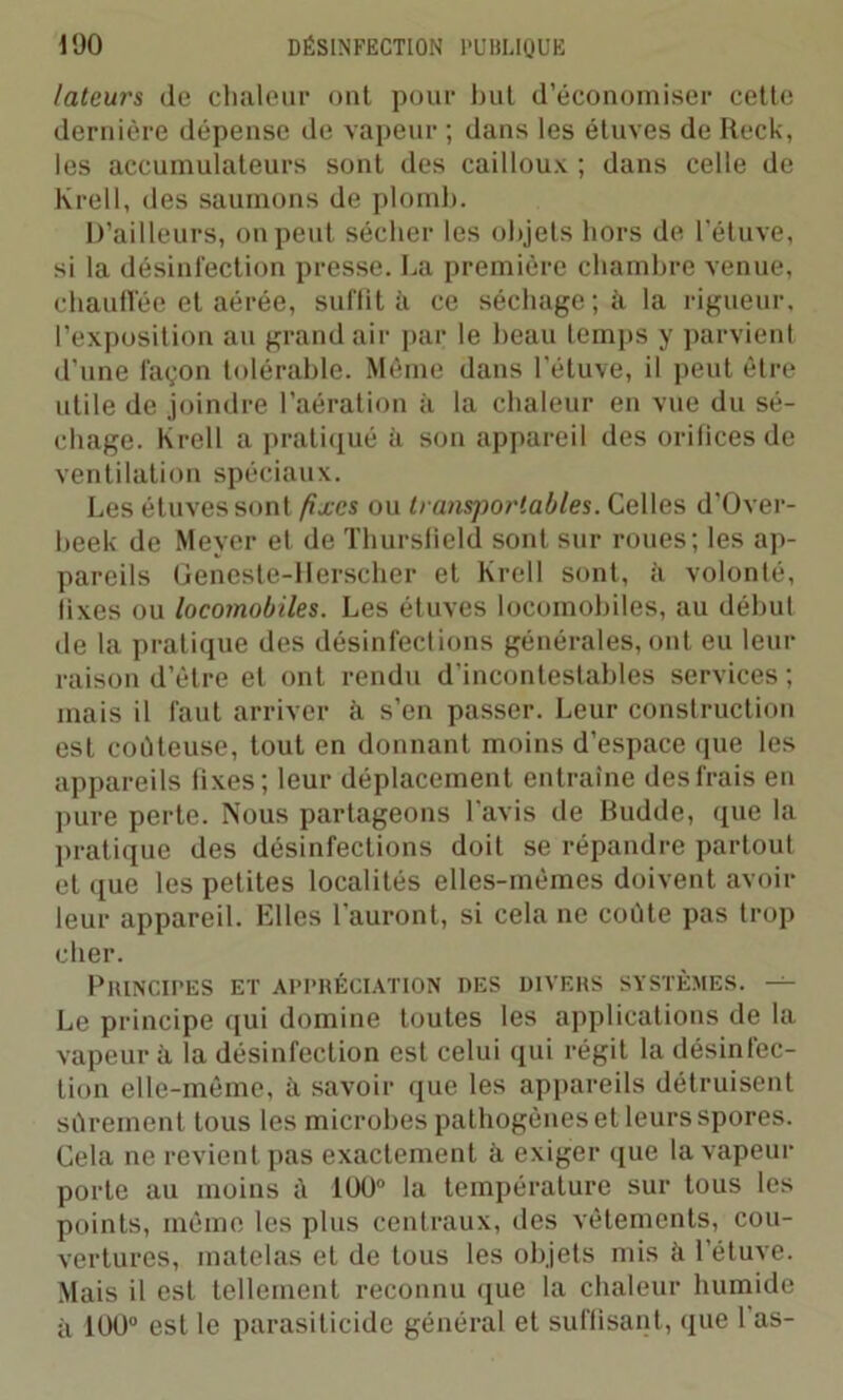 lateurs de chaleur ont pour but d’économiser cette dernière dépense de vapeur ; dans les étuves de Reck, les accumulateurs sont des cailloux ; dans celle de Krell, des saumons de plomb. D’ailleurs, on peut sécher les objets hors de l'étuve, si la désinfection presse. La première chambre venue, chauffée et aérée, suffit à ce séchage; à la rigueur, l’exposition au grand air par le beau temps y parvient d’une façon tolérable. Même dans l’étuve, il peut être utile de joindre l’aération à la chaleur en vue du sé- chage. Krell a pratiqué à son appareil des orifices de ventilation spéciaux. Les étuves sont fixes ou transportables. Celles d'Over- beek de Meyer et de Thursfield sont sur roues; les ap- pareils Geneste-Herscher et Krell sont, à volonté, fixes ou locomobiles. Les étuves locoinobiles, au début de la pratique des désinfections générales, ont eu leur raison d’être et ont rendu d’incontestables services ; mais il faut arriver à s’en passer. Leur construction est coûteuse, tout en donnant moins d’espace que les appareils fixes; leur déplacement entraîne des frais en pure perte. Nous partageons l’avis de Budde, que la pratique des désinfections doit se répandre partout et que les petites localités elles-mêmes doivent avoir leur appareil. Elles l'auront, si cela ne coûte pas trop cher. PiUNCIPES ET APPRÉCIATION DES DIVERS SYSTÈMES. — Le principe qui domine toutes les applications de la vapeur à la désinfection est celui qui régit la désinfec- tion elle-même, à savoir que les appareils détruisent sûrement tous les microbes pathogènes et leurs spores. Cela ne revient pas exactement à exiger que la vapeur porte au moins à 100° la température sur tous les points, même les plus centraux, des vêlements, cou- vertures, matelas et de tous les objets mis îi l’étuve. Mais il est tellement reconnu que la chaleur humide à 100° est le parasiticide général et suffisant, que 1 as-