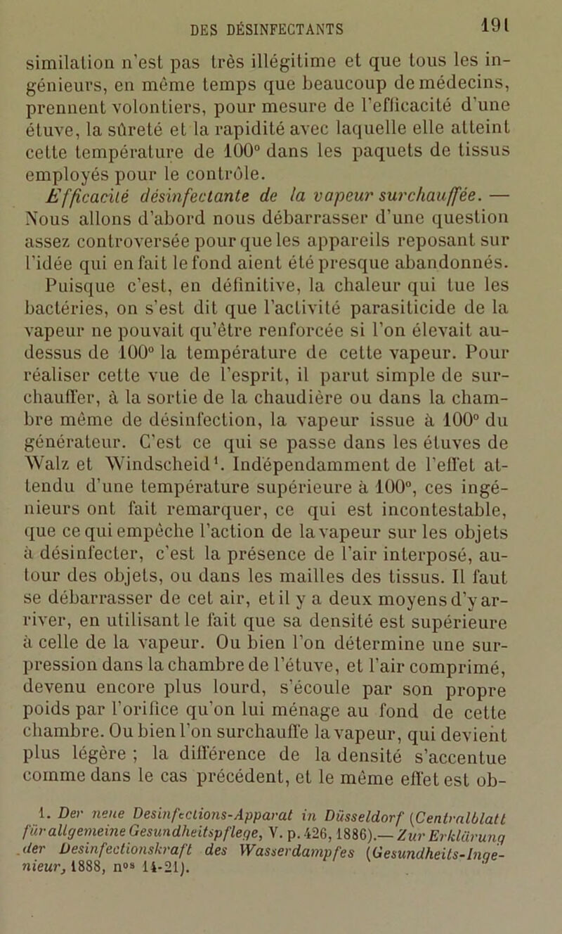 similalion n’est pas très illégitime et que tous les in- génieurs, en même temps que beaucoup de médecins, prennent volontiers, pour mesure de l’eflicacité d'une étuve, la sûreté et la rapidité avec laquelle elle atteint cette température de 100° dans les paquets de tissus employés pour le contrôle. Efficacité désinfectante de la vapeur surchauffée. — Nous allons d’abord nous débarrasser d’une question assez controversée pour que les appareils reposant sur l’idée qui en fait le fond aient été presque abandonnés. Puisque c’est, en définitive, la chaleur qui tue les bactéries, on s’est dit que l’activité parasiticide de la vapeur ne pouvait qu’être renforcée si l’on élevait au- dessus de 100° la température de cette vapeur. Pour réaliser cette vue de l’esprit, il parut simple de sur- chauffer, à la sortie de la chaudière ou dans la cham- bre même de désinfection, la vapeur issue à 100° du générateur. C’est ce qui se passe dans les étuves de Walz et Windscheid1. Indépendamment de l’effet at- tendu d’une température supérieure à 100°, ces ingé- nieurs ont fait remarquer, ce qui est incontestable, que ce qui empêche l’action de la vapeur sur les objets à désinfecter, c’est la présence de l’air interposé, au- tour des objets, ou dans les mailles des tissus. Il faut se débarrasser de cet air, et il y a deux moyens d’y ar- river, en utilisant le fait que sa densité est supérieure à celle de la vapeur. Ou bien l’on détermine une sur- pression dans la chambre de l’étuve, et l’air comprimé, devenu encore plus lourd, s’écoule par son propre poids par l’orifice qu’on lui ménage au fond de cette chambre. Ou bien l’on surchauffe la vapeur, qui devient plus légère ; la différence de la densité s’accentue comme dans le cas précédent, et le même effet est ob- I. Der neue Desinf'Clions-Apparat iti Düsseldorf (Centmlblatt furallgemeine Gesundheitspflege, V. p.426,1886).— ZurErklürung .der üesinfectionskraft des Wusserdatnpfes IGesundheils-Iuae- nieur, 1888, n»» 14-21).