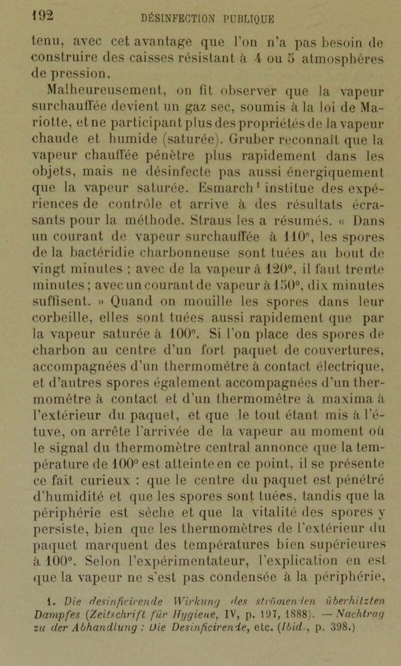 tenu, avec cet avantage que l’nn n’a pas besoin de construire des caisses résistant à l ou 5 atmosphères de pression. Malheureusement, on fit observer que la vapeur surchauffée devient un gaz sec, soumis à la loi de Ma- riotte, et ne participant plus des propriétés de la vapeur chaude et humide (saturée). Gruber reconnaît que la vapeur chauffée pénètre plus rapidement dans les objets, mais ne désinfecte pas aussi énergiquement que la vapeur saturée. Esmarch1 institue des expé- riences de contrôle et arrive à des résultats écra- sants pour la méthode. Straus les a résumés. « Dans un courant de vapeur surchauffée à 110, les spores de la bactéridie charbonneuse sont tuées au bout de vingt minutes ; avec de la vapeur à 120°, il faut trente minutes; avec un courant de vapeur à loi)0, dix minutes suffisent. » Quand on mouille les spores dans leur corbeille, elles sont tuées aussi rapidement que par la vapeur saturée à i00°. Si l’on place des spores de charbon au centre d’un fort paquet de couvertures, accompagnées d’un thermomètre à contact électrique, et d’autres spores également accompagnées d’un ther- momètre à contact et d’un thermomètre à maxima à l’extérieur du paquet, et que le tout étant mis à l’é- tuve, on arrête l’arrivée de la vapeur au moment où le signal du thermomètre central annonce que la tem- pérature de 100° est atteinte en ce point, il se présente ce fait curieux : que le centre du paquet est pénétré d'humidité et que les spores sont tuées, tandis que la périphérie est sèche et que la vitalité des spores y persiste, bien que les thermomètres de l’extérieur du paquet marquent des températures bien supérieures à 109°. Selon l’expérimentateur, l’explication en est que la vapeur ne s’est pas condensée à la périphérie, 1. Die desinfieirende Wirkung des strGmenten überhilzten Dampfes (Zeitschrift fur Hygiene, IV, p. IUT, 1S88). —Nachtrag zu der Abhandlung : Die Desinficirenïe, etc. (Ibid-, p. 398.)