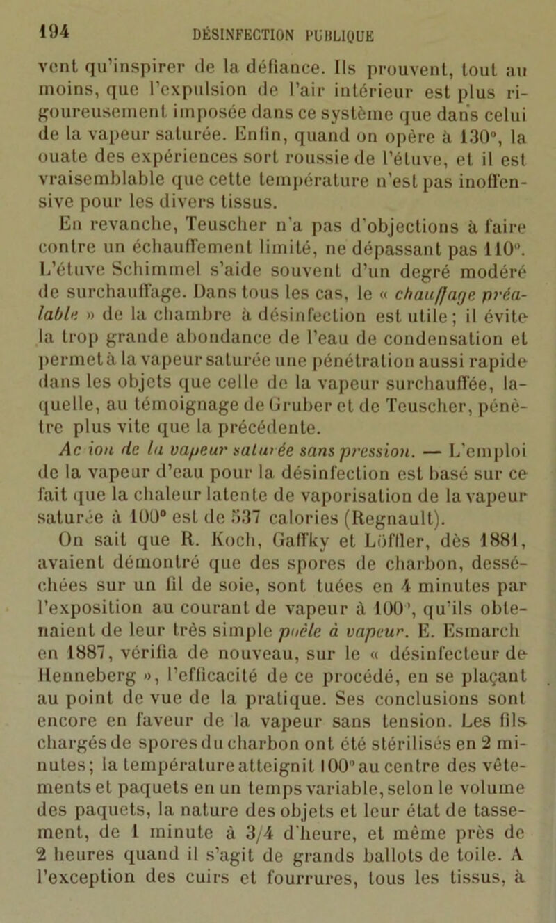 vent qu’inspirer de la défiance. Ils prouvent, tout au moins, que l’expulsion de l’air intérieur est plus ri- goureusement imposée dans ce système que dans celui de la vapeur saturée. Enfin, quand on opère à 130°, la ouate des expériences sort roussie de l’étuve, et il est vraisemblable que cette température n’est pas inofl'en- sive pour les divers tissus. En revanche, Teuscher n'a pas d’objections à faire contre un échauffement limité, ne dépassant pas 110”. L’étuve Schimmel s’aide souvent d’un degré modéré de surchauffage. Dans tous les cas, le « chauffage préa- lable » de la chambre à désinfection est utile; il évite la trop grande abondance de l’eau de condensation et permet à la vapeur saturée une pénétration aussi rapide dans les objets que celle de la vapeur surchauffée, la- quelle, au témoignage de üruber et de Teuscher, pénè- tre plus vite que la précédente. Ac ion de la vapeur sahv ée sans pression. — L’emploi de la vapeur d’eau pour la désinfection est basé sur ce fait que la chaleur latente de vaporisation de la vapeur saturée à 100° est de 537 calories (Régnault). On sait que R. Koch, Gaffky et Loffler, dès 1881, avaient démontré que des spores de charbon, dessé- chées sur un fil de soie, sont tuées en 4 minutes par l’exposition au courant de vapeur à 100’, qu’ils obte- naient de leur très simple poêle à vapeur. E. Esmarch en 1887, vérifia de nouveau, sur le « désinfecteur de llenneberg », l’efficacité de ce procédé, en se plaçant au point de vue de la pratique. Ses conclusions sont encore en faveur de la vapeur sans tension. Les fils chargés de spores du charbon ont été stérilisés en 2 mi- nutes; la température atteignit I OU” au centre des vête- ments et paquets en un temps variable, selon le volume des paquets, la nature des objets et leur état de tasse- ment, de 1 minute à 3/4 d'heure, et môme près de 2 heures quand il s’agit de grands ballots de toile. A l'exception des cuirs et fourrures, tous les tissus, à