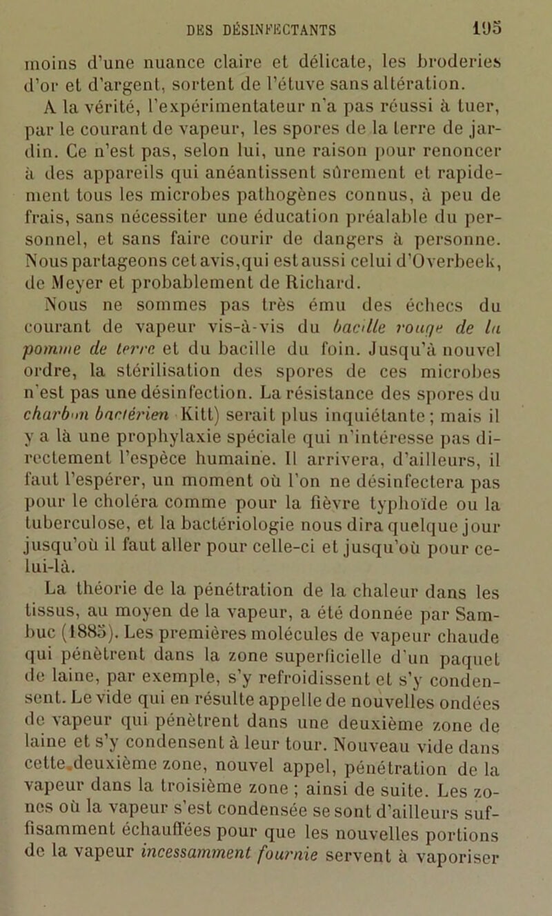 moins d’une nuance claire et délicate, les broderies d’or et d'argent, sortent de l’étuve sans altération. À la vérité, l’expérimentateur n’a pas réussi à tuer, par le courant de vapeur, les spores de la terre de jar- din. Ce n’est pas, selon lui, une raison pour renoncer à des appareils qui anéantissent sûrement et rapide- ment tous les microbes pathogènes connus, à peu de frais, sans nécessiter une éducation préalable du per- sonnel, et sans faire courir de dangers à personne. Nous partageons cet avis,qui est aussi celui d’Overbeek, de Meyer et probablement de Richard. Nous ne sommes pas très ému des échecs du courant de vapeur vis-à-vis du bacille rouge de la pomme de terre et du bacille du foin. Jusqu’à nouvel ordre, la stérilisation des spores de ces microbes n'est pas une désinfection. La résistance des spores du charbon bactérien Kitt) serait plus inquiétante ; mais il y a là une prophylaxie spéciale qui n’intéresse pas di- rectement l’espèce humaine. 11 arrivera, d’ailleurs, il faut l’espérer, un moment où l’on ne désinfectera pas pour le choléra comme pour la fièvre typhoïde ou la tuberculose, et la bactériologie nous dira quelque jour jusqu’où il faut aller pour celle-ci et jusqu’où pour ce- lui-là. La théorie de la pénétration de la chaleur dans les tissus, au moyen de la vapeur, a été donnée par Sam- buc (1885). Les premières molécules de vapeur chaude qui pénètrent dans la zone superficielle d’un paquet tle laine, par exemple, s’y refroidissent et s’y conden- sent. Le vide qui en résulte appelle de nouvelles ondées de vapeur qui pénètrent dans une deuxième zone de laine et s’y condensent à leur tour. Nouveau vide dans cette.deuxième zone, nouvel appel, pénétration de la vapeur dans la troisième zone ; ainsi de suite. Les zo- nes où la vapeur s’est condensée se sont d’ailleurs suf- fisamment échauffées pour que les nouvelles portions de la vapeur incessamment fournie servent à vaporiser