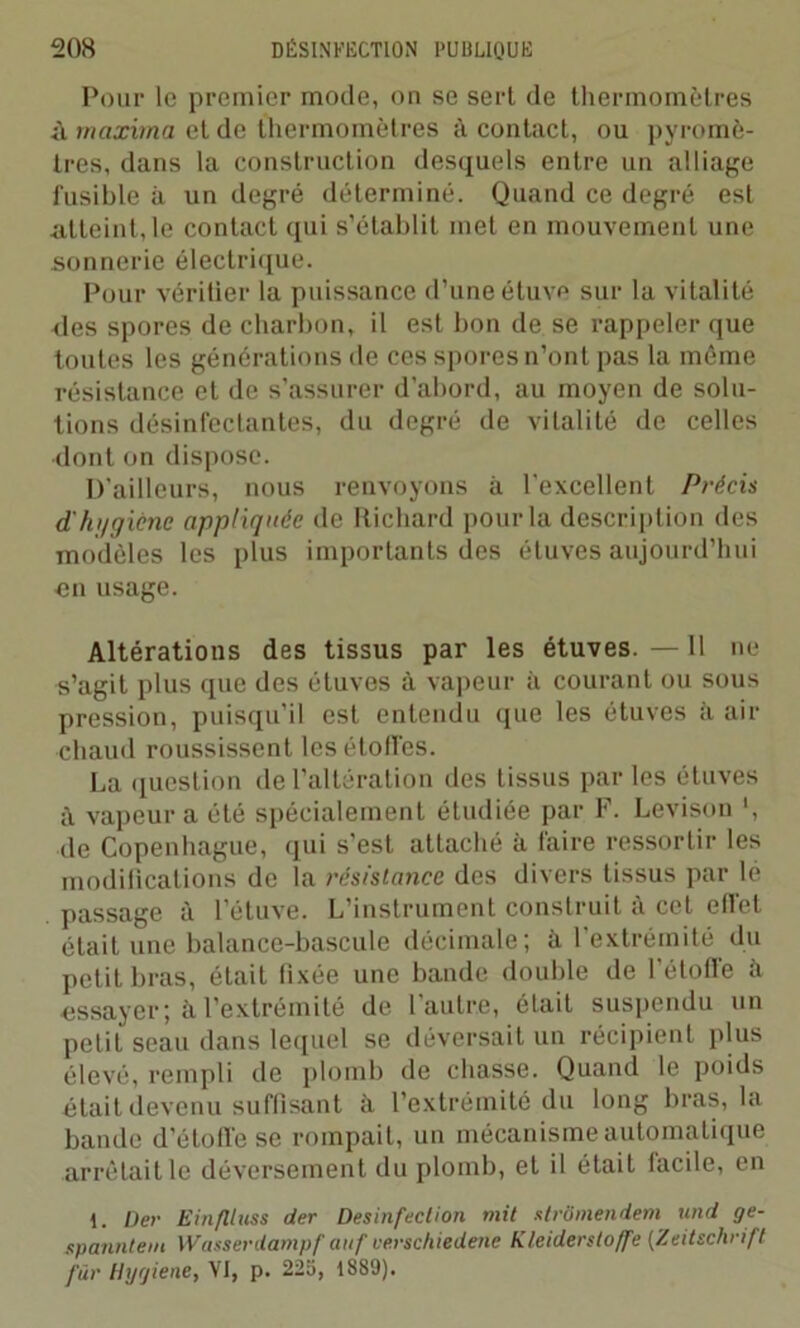 Pour le premier mode, on se sert de thermomètres à maxima et de thermomètres à contact, ou pyromè- tres, dans la construction desquels entre un alliage fusible à un degré déterminé. Quand ce degré est atteint, le contact qui s’établit met en mouvement une sonnerie électrique. Pour vérifier la puissance d’une étuve sur la vitalité des spores de charbon, il est bon de se rappeler que toutes les générations île ces spores n’ont pas la même résistance et de s’assurer d’abord, au moyen de solu- tions désinfectantes, du degré de vitalité de celles dont on dispose. D'ailleurs, nous renvoyons à l'excellent Précis d'hi/gicne appliquée de Richard pour la description des modèles les plus importants des étuves aujourd’hui un usage. Altérations des tissus par les étuves.—11 ne s’agit plus que des étuves à vapeur à courant ou sous pression, puisqu’il est entendu que les étuves à air chaud roussissent les étoffes. La question de l’altération des tissus par les étuves à vapeur a été spécialement étudiée par F. Levison *, de Copenhague, qui s'est attaché à faire ressortir les modifications de la résistance des divers tissus par lé passage à l’étuve. L’instrument construit à cet ellet était une balance-bascule décimale; à l'extrémité du petit bras, était fixée une bande double de l’étoffe à essayer; à l’extrémité de l’autre, était suspendu un petit seau dans lequel se déversait un récipient plus élevé, rempli de plomb de chasse. Quand le poids était devenu suffisant à l’extrémité du long bras, la bande d’étoffe se rompait, un mécanisme automatique arrêtait le déversement du plomb, et il était facile, en 1. Dec Ein/llnss der Désinfection mit strômendem und ge- spanntem Wasserdampf auf ve.rschiedene Kleidersloffe (Zeitschrift fur Hygiène, VI, p. 225, 1889).