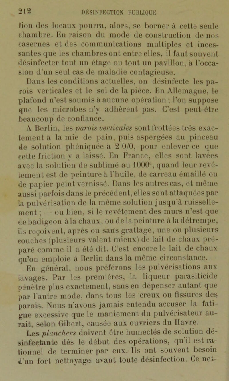fion des locaux pourra, alors, se borner à celle seule chambre. En raison du mode de construction de nos casernes el des communications multiples el inces- santes que les cbambresont entre elles, il faut souvent désinfecter tout un étage ou tout un pavillon, à l’occa- sion d’un seul cas de maladie contagieuse. Dans les conditions actuelles, on désinfecte les pa- rois verticales el le sol de la pièce. En Allemagne, le plafond n’est soumis à aucune opération; l’on suppose que les microbes n’y adhèrent pas. C'est peut-être beaucoup de confiance. A Berlin, les parois verticales sont frottées très exac- tement à la mie de pain, puis aspergées au pinceau de solution phéniquée à 2 0/U, pour enlever ce que cette friction y a laissé. En France, elles soûl lavées avec la solution de sublimé au 1000e, quand leur revê- tement est de peinture à l'huile, de carreau émaillé ou de papier peint vernissé. Dans les autrescas, et même aussi parfois dans le précédent, elles sont attaquées par la pulvérisation de la même solution jusqu’à ruisselle- ment ; — ou bien, si le revêtement des murs n’est que de badigeon à la chaux, ou de la peinture à ladétrempe, ils reçoivent, après ou sans grattage, une ou plusieurs couches (plusieurs valent mieux) de lail de chaux pré- paré comme il a été dit. C’est encore le lail de chaux qu’on emploie à Berlin dans la même circonstance. En général, nous préférons les pulvérisations aux lavages. Par les premières, la liqueur parasiticide pénètre plus exactement, sans en dépenser autant que par l’autre mode, dans tous les creux ou fissures des parois. Nous n'avons jamais entendu accuser la fati- gue excessive que le maniement du pulvérisateur au- rait, selon Gibert, causée aux ouvriers du Havre. Les planchers doivent être humectés de solution dé- sinfectante dès le début des opérations, qu’il est ra- tionnel de terminer par eux. Ils ont souvent besoin d'un fort nettoyage avant toute désinfection. Ce net-