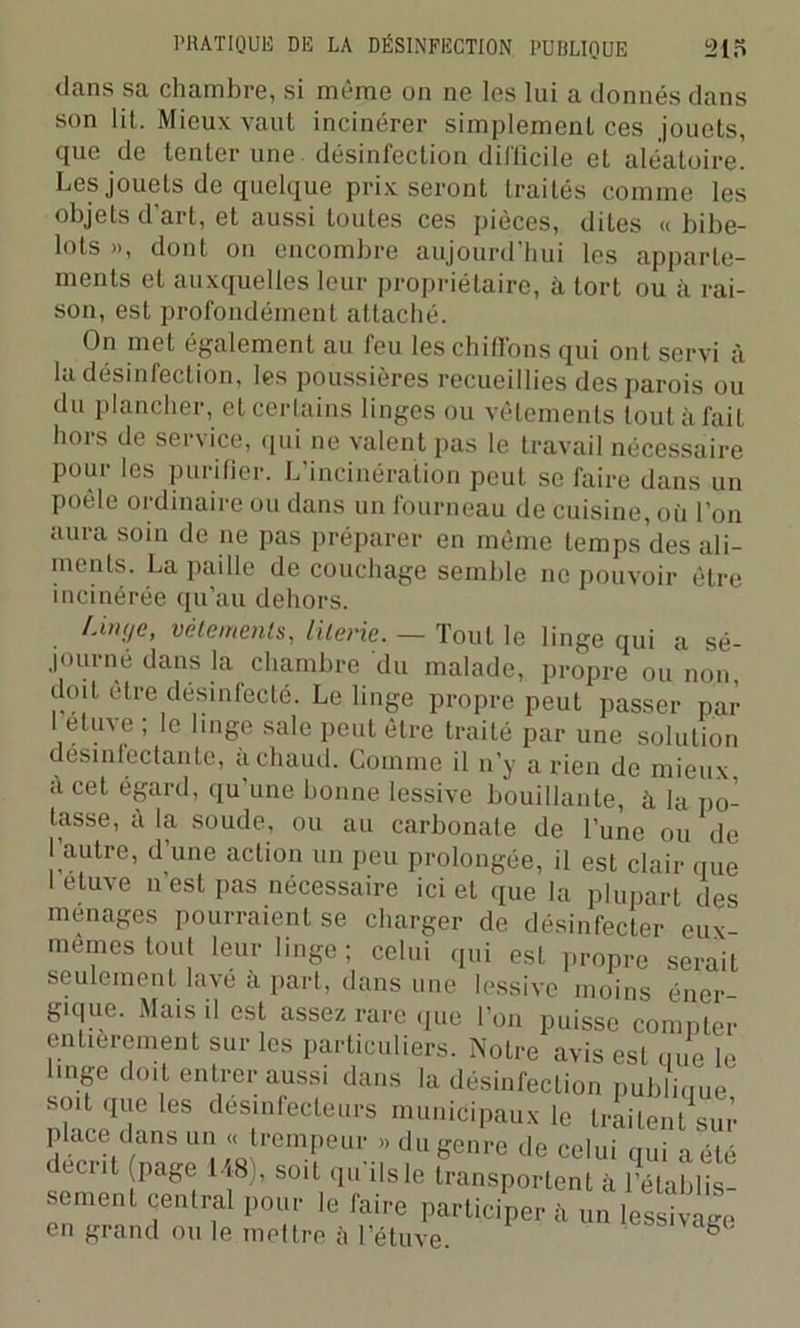 dans sa chambre, si même on ne les lui a donnés dans son lit. Mieux vaut incinérer simplement ces jouets, que de tenter une désinfection difficile et aléatoire. Les jouets de quelque prix seront traités comme les objets d’art, et aussi toutes ces pièces, dites « bibe- lots », dont on encombre aujourd’hui les apparte- ments et auxquelles leur propriétaire, à tort ou à rai- son, est profondément attaché. On met également au feu les chiffons qui ont servi à la désinfection, les poussières recueillies des parois ou du plancher, et certains linges ou vêtements tout àlail hors de service, qui ne valent pas le travail nécessaire pour les purifier. L’incinération peut se faire dans un poêle ordinaire ou dans un fourneau de cuisine, où l’on aura soin de ne pas préparer en même temps des ali- ments. La paille de couchage semble ne pouvoir être incinérée qu’au dehors. Unt/e, vêtements, literie. — Tout le linge qui a sé- journé dans la chambre du malade, propre ou non, doit être désinfecté. Le linge propre peut passer par 1 etuve ; le linge sale peut être traité par une solution désinfectante, a chaud. Comme il n’y a rien de mieux a cet égard, qu une bonne lessive bouillante, à la po- tasse, à la soude, ou au carbonate de l’une ou de l’autre, d’une action un peu prolongée, il est clair que I etuve n’est pas nécessaire ici et que la plupart des ménagés pourraient se charger de désinfecter eux- memes tout leur linge ; celui qui est propre serait seulement lavé à part, dans une lessive moins éner gique. Mais il est assez rare que l’on puisse compter entièrement sur les particuliers. Notre avis est que'le tnge doi t entrer aussi dans la désinfection publique soit que les désinfecteurs municipaux le traitent sur place dans un « trompeur » du genre de celui qui a été i écrit page I W . soit qu'ils le transportent à l’établis- sement q^itral pour le faire participera un lessivage en grand ou le mettre à l’étuve. 6