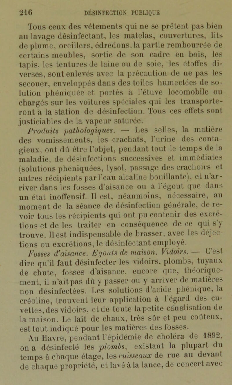Tous ceux des vêtements qui ne se prêtent pas bien au lavage désinfectant, les matelas, couvertures, lits de plume, oreillers, édredons, la partie rembourrée de certains meubles, sortie de son cadre en bois, les tapis, les tentures de laine ou de soie, les étoffes di- verses, sont enlevés avec la précaution de ne pas les secouer, enveloppés dans des toiles humectées de so- lution phéniquée et portés à l’étuve locomobile ou chargés sur les voitures spéciales qui les transporte- ront à la station de désinfection. Tous ces effets sont justiciables de la vapeur saturée. Produits pathologiques. — Les selles, la matière des vomissements, les crachats, T urine des conta- gieux, ont dû être l’objet, pendant tout le temps de la maladie, de désinfections successives et immédiates (solutions phéniquées, lysol, passage des crachoirs et autres récipients par l’eau alcaline bouillante), et n ar- river dans les fosses d’aisance ou à l’égout (pie dans un état inoffensif. Il est, néanmoins, nécessaire, au moment de la séance de désinfection générale, de re- voir tous les récipients qui ont pu contenir des excré- tions et de les traiter en conséquence de ce qui s’y trouve. Il est indispensable de brasser, avec les déjec- tions ou excrétions, le désinfectant employé. Fosses d’aisance. Egouts de maison. Vidoirs. — C’est dire qu’il faut désinfecter les vidoirs. plombs, tuyaux de chute, fosses d’aisance, encore que, théorique- ment, il n’ait pas dû y passer ou y arriver de matières non désinfectées. Les solutions d acide phénique, la créoline, trouvent leur application à l égard des cu- vettes, des vidoirs, et de toute la petite canalisation de la maison. Le lait de chaux, très sûr et peu coûteux, est tout indiqué pour les matières des fosses. Au Havre, pendant l'épidémie de choléra de 1H92, on a désinfecté les plombs, existant la plupart du temps à chaque étage, les ruisseaux de rue au devant de chaque propriété, et lavé à la lance, de concert avec