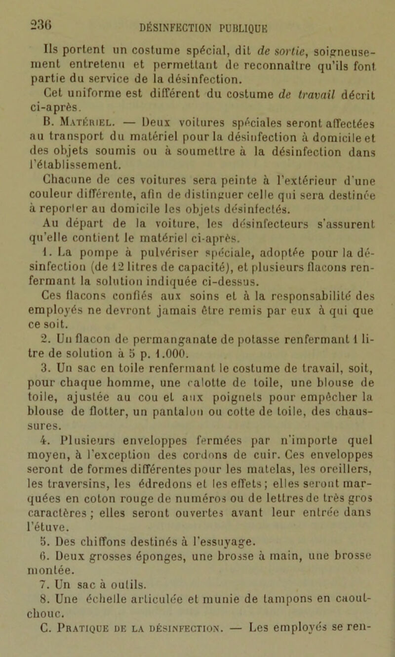 Ils portent un costume spécial, dit de sortie, soigneuse- ment entretenu et permettant de reconnaître qu’ils font partie du service de la désinfection. Cet uniforme est différent du costume de travail décrit ci-après. B. Matériel. — Deux voilures spéciales seront affectées au transport du matériel pour la désinfection à domicile et des objets soumis ou à soumettre à la désinfection dans l’établissement. Chacune de ces voitures sera peinte à l’extérieur d'une couleur différente, afin de distinguer celle qui sera destinée à reporler au domicile les objets désinfectés. Au départ de la voiture, les désinfecteurs s'assurent qu’elle contient le matériel ci-après. 1. La pompe à pulvériser spéciale, adoptée pour la dé- sinfection (de 12 litres de capacité), et plusieurs flacons ren- fermant la solution indiquée ci-dessus. Ces flacons confiés aux soins et à la responsabilité des employés ne devront jamais être remis par eux à qui que ce soit. 2. Un flacon de permanganate de potasse renfermant 1 li- tre de solution à 5 p. 1.000. 3. Un sac en toile renfermant le costume de travail, soit, pour chaque homme, une ralotte de toile, une blouse de toile, ajustée au cou et aux poignets pour empêcher la blouse de flotter, un pantalon ou cotte de toile, des chaus- sures. 4. Plusieurs enveloppes fermées par n'importe quel moyen, à l’exception des cordons de cuir. Ces enveloppes seront de formes différentes pour les matelas, les oreillers, les traversins, les édredons et les effets; elles seront mar- quées en coton rouge de numéros ou de lettres de très gros caractères ; elles seront ouvertes avant leur entrée dans l’étuve. 3. Des chiffons destinés à l’essuyage. 6. Deux grosses éponges, une brosse à main, une brosse montée. 7. Un sac à outils. 8. Une échelle articulée et munie de tampons en caout- chouc. C. Pratique de la désinfection. — Les employés se ren-