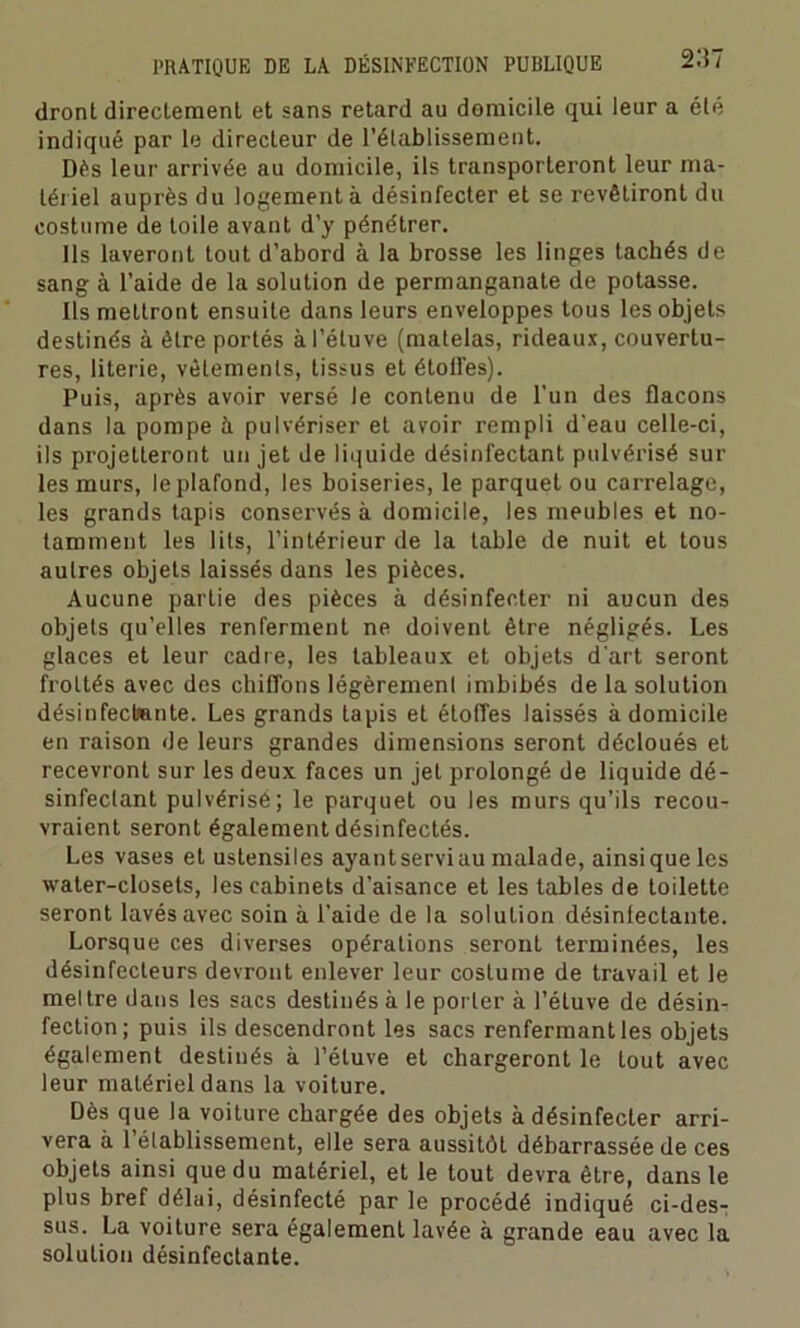 dront directement et sans retard au domicile qui leur a été indiqué par le directeur de rétablissement. Dès leur arrivée au domicile, ils transporteront leur ma- tériel auprès du logement à désinfecter et se revêtiront du costume de toile avant d’y pénétrer. Ils laveront tout d’abord à la brosse les linges tachés de sang à l’aide de la solution de permanganate de potasse. Ils mettront ensuite dans leurs enveloppes tous les objets destinés à être portés à l’étuve (matelas, rideaux, couvertu- res, literie, vêlements, tissus et étoffes). Puis, après avoir versé Je contenu de l'un des flacons dans la pompe à pulvériser et avoir rempli d’eau celle-ci, ils projetteront un jet de liquide désinfectant pulvérisé sur les murs, le plafond, les boiseries, le parquet ou carrelage, les grands tapis conservés à domicile, les meubles et no- tamment les lits, l’intérieur de la table de nuit et tous autres objets laissés dans les pièces. Aucune partie des pièces à désinfecter ni aucun des objets qu’elles renferment ne doivent être négligés. Les glaces et leur cadre, les tableaux et objets d'art seront frottés avec des chiffons légèremenl imbibés de la solution désinfectante. Les grands tapis et étoffes laissés à domicile en raison de leurs grandes dimensions seront décloués et recevront sur les deux faces un jet prolongé de liquide dé- sinfectant pulvérisé; le parquet ou les murs qu’ils recou- vraient seront également désinfectés. Les vases et ustensiles ayant servi au malade, ainsi que les water-closets, les cabinets d’aisance et les tables de toilette seront lavés avec soin à l’aide de la solution désinfectante. Lorsque ces diverses opérations seront terminées, les désinfecteurs devront enlever leur costume de travail et le meltre dans les sacs destinés à le porter à l’étuve de désin- fection; puis ils descendront les sacs renfermant les objets également destinés à l’étuve et chargeront le tout avec leur matériel dans la voiture. Dès que la voiture chargée des objets à désinfecter arri- vera à 1’élablissement, elle sera aussitôt débarrassée de ces objets ainsi que du matériel, et le tout devra être, dans le plus bref délai, désinfecté par le procédé indiqué ci-des- sus. La voilure sera également lavée à grande eau avec la solution désinfectante.