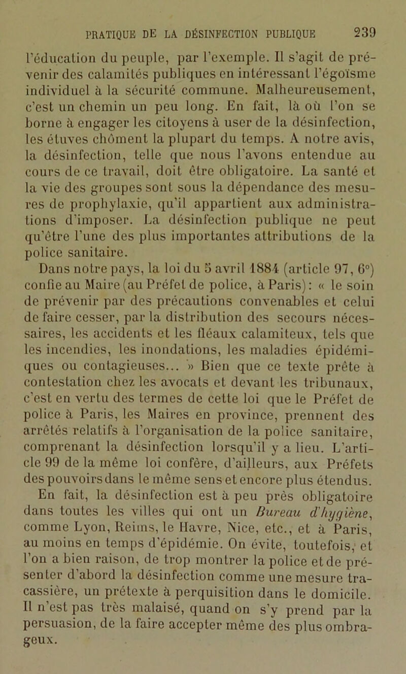 l’éducation (lu peuple, par l’exemple. Il s’agiL de pré- venir des calamités publiques en intéressant l’égoïsme individuel à la sécurité commune. Malheureusement, c’est un chemin un peu long. En fait, là où l’on se borne à engager les citoyens à user de la désinfection, les étuves chôment la plupart du temps. A notre avis, la désinfection, telle que nous l’avons entendue au cours de ce travail, doit être obligatoire. La santé et la vie des groupes sont sous la dépendance des mesu- res de prophylaxie, qu’il appartient aux administra- tions d’imposer. La désinfection publique ne peut qu’être l’une des plus importantes attributions de la police sanitaire. Dans notre pays, la loi du 3 avril 188i (article 97, 6°) confie au Maire (au Préfet de police, à Paris): « le soin de prévenir par des précautions convenables et celui de faire cesser, par la distribution des secours néces- saires, les accidents et les fléaux calamiteux, tels que les incendies, les inondations, les maladies épidémi- ques ou contagieuses... '» Bien que ce texte prête à contestation chez les avocats et devant les tribunaux, c’est en vertu des termes de cette loi que le Préfet de police à Paris, les Maires en province, prennent des arrêtés relatifs à l’organisation de la police sanitaire, comprenant la désinfection lorsqu’il y a lieu. L’arti- cle 99 de la même loi confère, d’ailleurs, aux Préfets des pouvoirs dans le même sens et encore plus étendus. En fait, la désinfection est à peu près obligatoire dans toutes les villes qui ont un Bureau d'hygiène, comme Lyon, Reims, le Havre, Nice, etc., et à Paris, au moins en temps d’épidémie. On évite, toutefois, et l’on a bien raison, de trop montrer la police et de pré- senter d’abord la désinfection comme une mesure tra- cassière, un prétexte à perquisition dans le domicile. Il n est pas très malaisé, quand on s’y prend par la persuasion, de la faire accepter même des plus ombra- geux.
