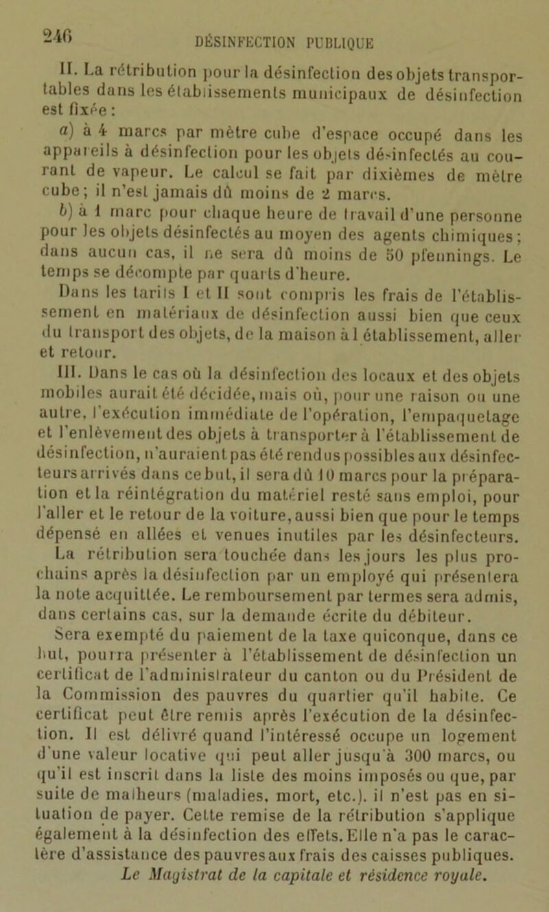 II. I.a rétribution pour la désinfection des objets transpor- tables dans les établissements municipaux de désinfection est fixée : a) à 4 marcs par mètre cube d’espace occupé dans les appar eils à désinfection pour les objets désinfectés au cou- rant de vapeur. Le calcul se fait par dixièmes de mètre cube; il n’est jamais dû moins de 2 marcs. b) à 1 marc pour chaque heure de travail d’une personne pour )es objets désinfectés au moyen des agents chimiques; dans aucun cas, il ne sera dû moins de 50 pfennings. Le temps se décompte par quarts d'heure. Dans les tariIs I et II sont compris les frais de l’établis- sement en matériaux de désinfection aussi bien que ceux du transport des objets, de la maison à 1 établissement, aller et retour. III. Dans le cas où la désinfection des locaux et des objets mobiles aurait été décidée, mais où, pour une r aison ou une autre. I exécution immédiate de l’opération, l'empaquetage et l’enlèvement des objets à transportera l’établissement de désinfection, n’auraient pas été rend us possibles aux désinfec- teurs arrivés dans ce but, il seradû 10 marcs pour la prépara- tion et la réintégration du matériel resté sans emploi, pour 1 aller et le retour de la voiture, aussi bien que pour le temps dépensé en allées et venues inutiles par les désinfectenrs. La rétribution sera touchée dans les jours les plus pro- chains après la désinfection par un employé qui présenlera la note acquittée. Le remboursement par termes sera admis, dans certains cas, sur la demande écrite du débiteur. Sera exempté du paiement de la taxe quiconque, dans ce but, pourra présenter à l’établissement de désinfection un certificat de l'adminislraleur du canton ou du Président de la Commission des pauvres du quartier qu’il habile. Ce certificat peut être remis après l’exécution de la désinfec- tion. Il est délivré quand l’intéressé occupe un logement d'une valeur locative qui peut aller jusqu'à 300 marcs, ou qu'il est inscrit dans la liste des moins imposés ou que, par suite de malheurs (maladies, mort, etc.), il n’est pas en si- tuation de payer. Cette remise de la rétribution s'applique également à la désinfection des effets. Elle n’a pas le carac- tère d’assistance des pauvresaux frais des caisses publiques. Le Magistrat de la capitale et résidence royale.