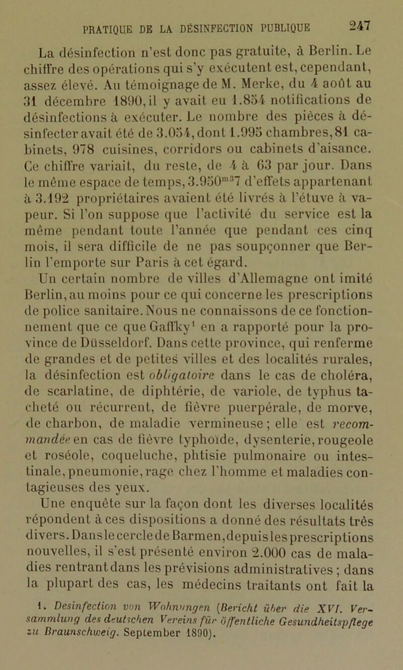La désinfection n’est donc pas gratuite, à Berlin. Le chiffre des opérations qui s’y exécutent est, cependant, assez élevé. Au témoignage de M. Merke, du 4 août au 31 décembre 1890, il y avait eu 1.854 notifications de désinfections à exécuter. Le nombre des pièces à dé- sinfecter avait été de 3.054, dont 1.995 chambres, 81 ca- binets, 978 cuisines, corridors ou cabinets d’aisance. Ce chiffre variait, du reste, de 4 à 03 par jour. Dans le même espace de temps, 3.950m37 d’effets appartenant à 3.192 propriétaires avaient été livrés à l’étuve à va- peur. Si l’on suppose que l’activité du service est la même pendant toute l’année que pendant ces cinq mois, il sera difficile de ne pas soupçonner que Ber- lin l’emporte sur Paris à cet égard. Un certain nombre de villes d’Allemagne ont imité Berlin, au moins pour ce qui concerne les prescriptions de police sanitaire. Nous ne connaissons de ce fonction- nement que ce que Gaffky1 en a rapporté pour la pro- vince de Düsseldorf. Dans cette province, qui renferme de grandes et de petites villes et des localités rurales, la désinfection est obligatoire dans le cas de choléra, de scarlatine, de diphtérie, de variole, de typhus ta- cheté ou récurrent, de fièvre puerpérale, de morve, de charbon, de maladie vermineuse ; elle est recom- mandée en cas de fièvre typhoïde, dysenterie, rougeole et roséole, coqueluche, phtisie pulmonaire ou intes- tinale, pneumonie, rage chez l’homme et maladies con- tagieuses des yeux. Une enquête sur la façon dont les diverses localités répondent à ces dispositions a donné des résultats très divers. DanslecercledeBarmen,depuislesprescriptions nouvelles, il s’est présenté environ 2.000 cas de mala- dies rentrant dans les prévisions administratives ; dans la plupart des cas, les médecins traitants ont fait la 1. Désinfection von Wohnnngen (Rericht üher die XVI. Ver- sammlung des deutic'ien Vereinsfür Offentliche Gesundlieitsp/lege zic Braunschweig. September 1890).
