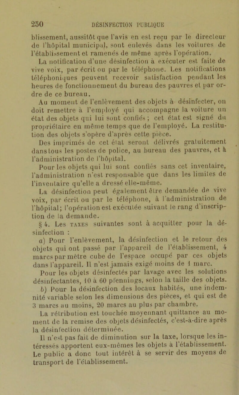 blissement, aussitôt que l'avis en est reçu par le directeur de l’hôpital municipal, sont enlevés dans les voitures de l’établissement et ramenés de même après l'opération. La notification d’une désinfection à exécuter est faile de vive voix, par écrit ou parle téléphone. Les notifications téléphoniques peuvent recevoir satisfaction pendant les heures de fonctionnement du bureau des pauvres et par or- dre de ce bureau. Au moment de l’enlèvement des objets à désinfecter, on doit remettre à l’employé qui accompagne la voilure un état des objets qui lui sont confiés ; cet état est signé du propriétaire en même temps que de l’employé. La restitu- tion des objets s'opère d’après cette pièce. Des imprimés de cet état seront délivrés gratuitement dans tous les postes de police, au bureau des pauvres, et à l’administration de l’hôpital. Pour les objets qui lui sont confiés sans cet inventaire, l’administration n’est responsable que dans les limites de l’inventaire qu’elle a dressé elle-même. La désinfection peut également être demandée de vive voix, par écriL ou par le téléphone, à I administration de l’hôpital; l’opération est exécutée suivant le rang d’inscrip- tion de la demande. § 4. Les taxes suivantes sont à acquitter pour la dé- sinfection : a) Pour l’enlèvement, la désinfection et le retour des objets qui ont passé par l’appareil de l’établissement, 4 marcs par mètre cube de l’espace occupé par ces objets dans l'appareil. 11 n’est jamais exigé moins de 1 marc. Pour les objets désinfectés par lavage avec les solutions désinfectantes, 10 a 60 pfennings, selon la taille des objets. b) Pour la désinl'ecLion des locaux habités, une indem- nité variable selon les dimensions des pièces, et qui est de 0 marcs au moins, 20 marcs au plus par chambre. La rétribution est touchée moyennant quittance au mo- ment de la remise des objets désinfectés, c’est-à-dire après la désinfection déterminée. Il n’est pas fait de diminution sur la taxe, lorsque les in- téressés apportent eux-mèines les objets à l'établissement. Le public a donc tout intérêt à se servir des moyens de transport de l'établissement.