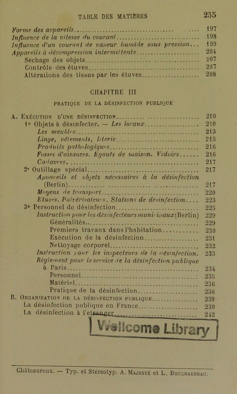 Forme des appareils 197 Influence de la vitesse du courant 198 Influence d’un courant de vaueur humide sous pression... 199 Appareils à décompression intermittente 204 Séchage des objets 207 Contrôle des éLuves 207 Altérations des tissus par les étuves 208 CHAPITRE III PRATIQUE DE LA DÉSINFECTION PUBLIQUE A. Exécution d’une désinfection 210 1° Objets à désinfecter. — Les locaux 210 Les menhirs 213 Linge, vêtements, literie 215 Produits pathologiques 216 Fosses d’aisauces. Egouts de maison. Vidoirs 216 Cadavres 217 2» Outillage spécial 217 Appareils et objets nécessaires à la désinfection (Berlin) 217 Moyens de transport 220 Etuves. Putvérisalewx. Stations de desinfection.... 223 3» Personnel de désinfection 225 Instruction pour les désmfecteurs mimi' i/<aw.r(Berlin) 229 Généralités 229 Premiers travaux dans l’habitation 230 Exécution de la désinfection 231 Nettoyage corporel 232 Instruction pour les inspecteurs de ta désinfection. 233 Règlement pour le service te la désinfection publique à Paris 234 Personnel ; 235 Matériel 236 Pratique de la désinfection 236 B. Organisation de la désinfection publique 238 La désinfection publique en Erance 239 La désinfection à l’éiennpc^ 242 | Vvàiicoma Library j Châteauroux. — Typ. et Stéréotyp. A. Majesté et L. Bouchardeau.