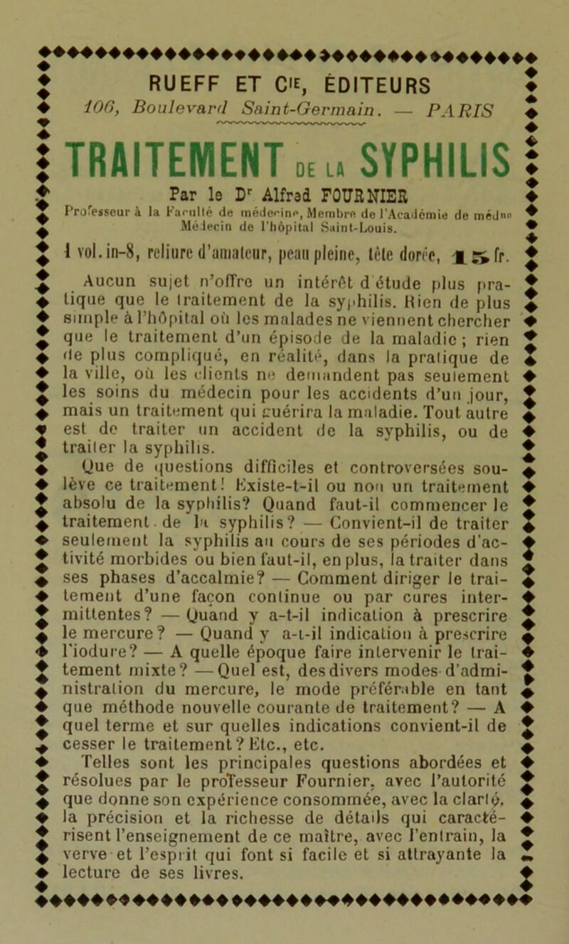 ♦ RUEFF ET C'E, ÉDITEURS ♦ 106, Boulevard Saint-Germain. — PARIS 1 TRAITEMENT 0E u SYPHILIS Par le Dr Alfred FOURNIER Professeur à la Farullé de médceine, Membre de l'Académie de médn» Médecin de l’hôpital Saint-Louis. 1 vol.in-8, reliure d'amateur, peau pleine, tôle dorée, 4:jfr. Aucun sujet n’oflrc un intérêt d étude plus pra- tique que le Iraitement de la syphilis. Hien de plus simple à l’hôpital oit les malades ne viennent chercher que le traitement d’un épisode de la maladie ; rien île plus compliqué, en réalité, dans la pratique de la ville, où les clients ne demandent pas seulement les soins du médecin pour les accidents d’un jour, mais un traitement qui guérira la maladie. Tout autre est de traiter un accident de la syphilis, ou de traiter la syphilis. Que de questions difficiles et controversées sou- lève ce traitement! Existe-t-il ou non un traitement absolu de la syphilis? Quand faut-il commencer le traitement de la syphilis? — Convient-il de traiter seulement la syphilis an cours de ses périodes d'ac- tivité morbides ou bien faut-il, en plus, la traiter dans ses phases d’accalmie? — Comment diriger le trai- tement d’une façon continue ou par cures inter- mittentes? — Quand y a-t-il indication à prescrire le mercure? — Quand y a-i-il indication à prescrire l'iodure? — A quelle époque faire intervenir le trai- tement mixte? —Quel est, des divers modes d’admi- nistration du mercure, le mode préférable en tant ♦ que méthode nouvelle courante de traitement? — A ♦ quel terme et sur quelles indications convient-il de cesser le traitement? Etc., etc. ♦ Telles sont les principales questions abordées et x résolues par le professeur Fournier, avec l’autorité ^ que donne son expérience consommée, avec la clarté. ♦ la précision et la richesse de détails qui caractë- ♦ risent l’enseignement de ce maître, avec l’entrain, la 4 verve et l’esprit qui font si facile et si attrayante la ♦ lecture de ses livres. ♦ ♦ ♦ ♦ ♦ ♦ ♦ ♦ ♦ ♦ ♦ ♦ ♦ ♦ « 4 ♦ ♦ ♦ ♦ ♦ ♦ ♦ ♦ ♦ 444444444444+44444444+44444444444444444444444444444444»♦♦♦