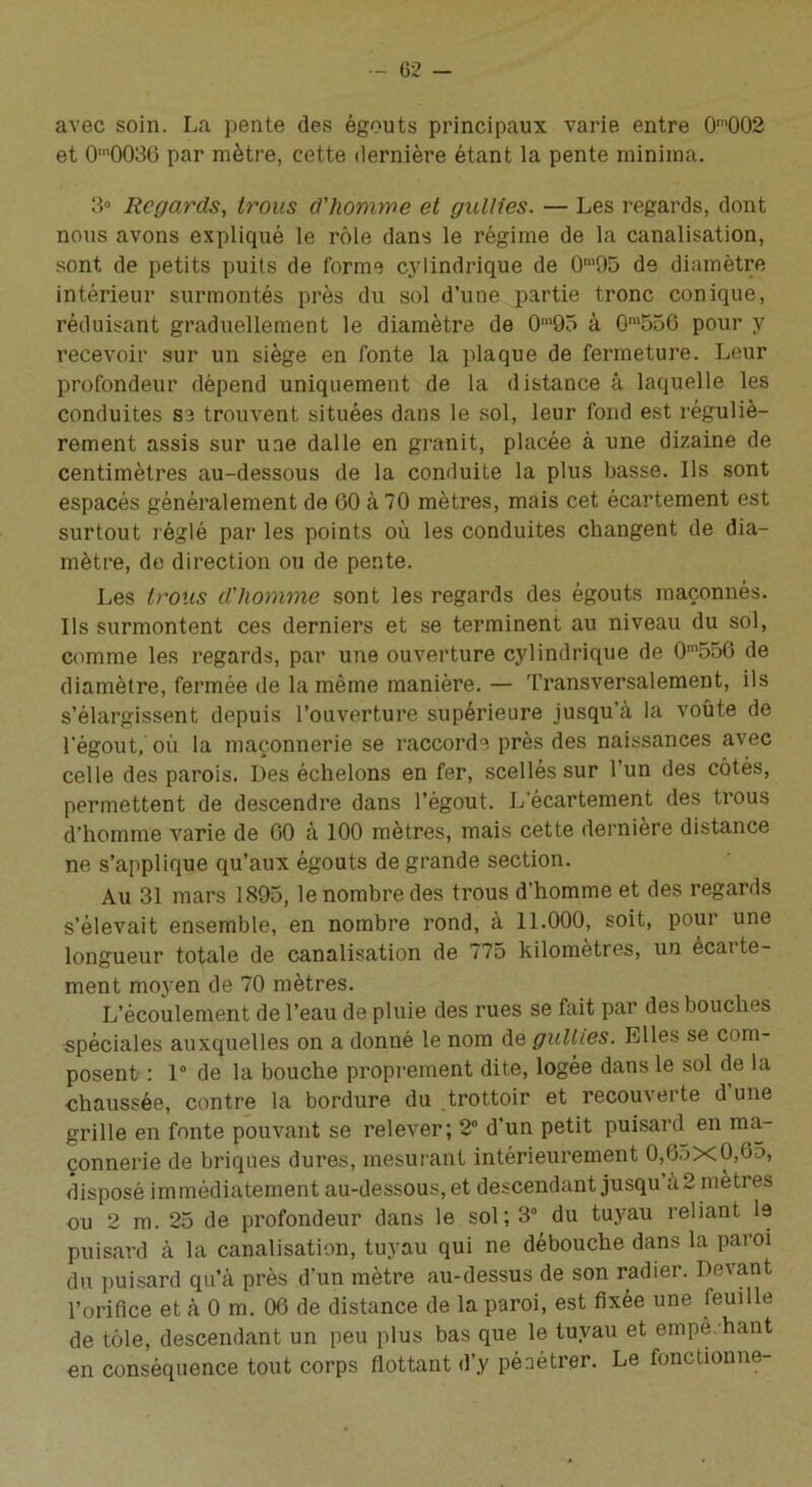 avec soin. La pente des égouts principaux varie entre 0m002 et 0’003G par mètre, cette dernière étant la pente minima. 3° Regards, trous d'homme et gullies. — Les regards, dont nous avons expliqué le rôle dans le régime de la canalisation, sont de petits puits de forme cylindrique de 0m95 de diamètre intérieur surmontés près du sol d’une partie tronc conique, réduisant graduellement le diamètre de 0m95 à Qm556 pour y recevoir sur un siège en fonte la plaque de fermeture. Leur profondeur dépend uniquement de la distance â laquelle les conduites sa trouvent situées dans le sol, leur fond est réguliè- rement assis sur une dalle en granit, placée à une dizaine de centimètres au-dessous de la conduite la plus basse. Ils sont espacés généralement de GO à 70 mètres, mais cet écartement est surtout réglé par les points où les conduites changent de dia- mètre, de direction ou de pente. Les trous d'homme sont les regards des égouts maçonnés. Ils surmontent ces derniers et se terminent au niveau du sol, comme les regards, par une ouverture cylindrique de 0m556 de diamètre, fermée de la même manière.— Transversalement, ils s’élargissent depuis l’ouverture supérieure jusqu’à la voûte de l’égout, où la maçonnerie se raccorde près des naissances avec celle des parois. Des échelons en fer, scellés sur l’un des côtés, permettent de descendre dans l’égout. L écartement des trous d’homme varie de GO à 100 mètres, mais cette dernière distance ne s’applique qu’aux égouts de grande section. Au 31 mars 1895, le nombre des trous d’homme et des regards s’élevait ensemble, en nombre rond, à 11.000, soit, pour une longueur totale de canalisation de 775 kilomètres, un écai te- ment moyen de 70 mètres. L’écoulement de l’eau de pluie des rues se fait par des bouches spéciales auxquelles on a donné le nom de gullies. Elles se com- posent : 1° de la bouche proprement dite, logée dans le sol de la chaussée, contre la bordure du trottoir et recouverte d une grille en fonte pouvant se relever; 2° d’un petit puisard en ma- çonnerie de briques dures, mesurant intérieurement 0,65x0,65, disposé immédiatement au-dessous, et descendant jusqu à2 mètres ou 2 m. 25 de profondeur dans le sol; 3° du tuyau reliant le puisard à la canalisation, tuyau qui ne débouche dans la paroi du puisard qu’à près d’un mètre au-dessus de son radier. Devant l'orifice et à 0 m. 06 de distance de la paroi, est fixée une feuille de tôle, descendant un peu plus bas que le tuyau et einpè haut en conséquence tout corps flottant d’y pénétrer. Le fonctionne-