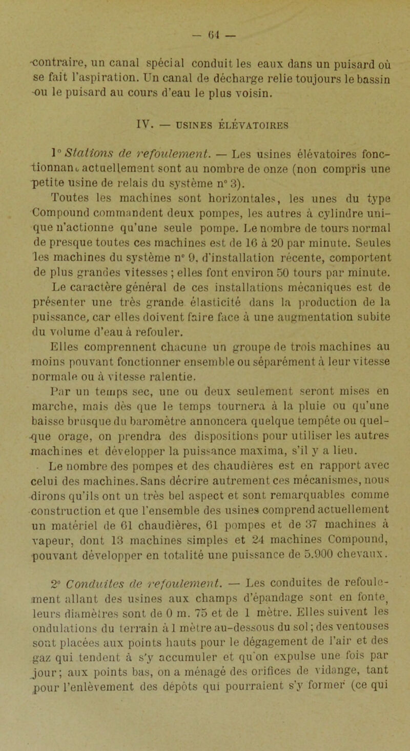 -contraire, un canal spécial conduit les eaux dans un puisard où se fait l’aspiration. Un canal de décharge relie toujours le bassin •ou le puisard au cours d’eau le plus voisin. IV. — USINES ÉLÉVATOIRES 1° Stations de refoulement. — Les usines élévatoires fonc- tionnant actuellement sont au nombre de onze (non compris une petite usine de relais du système n° 3). Toutes les machines sont horizontales, les unes du type Compound commandent deux pompes, les autres à cylindre uni- que n’actionne qu’une seule pompe. Le nombre de tours normal de presque toutes ces machines est de 16 à 20 par minute. Seules les machines du système n° 0. d’installation récente, comportent de plus grandes vitesses ; elles font environ 50 tours par minute. Le caiactère général de ces installations mécaniques est de présenter une très grande élasticité dans la production de la puissance, car elles doivent faire face à une augmentation subite du volume d’eau à refouler. Elles comprennent chacune un groupe de trois machines au moins pouvant fonctionner ensemble ou séparément à leur vitesse normale ou à vitesse ralentie. Par un temps sec, une ou deux seulement seront mises en marche, mais dès que le temps tournera à la pluie ou qu’une baisse brusque du baromètre annoncera quelque tempête ou quel- -que orage, on prendra des dispositions pour utiliser les autres machines et développer la puissance maxima, s’il y a lieu. Le nombre des pompes et des chaudières est en rapport avec celui des machines. Sans décrire autrement ces mécanismes, nous dirons qu'ils ont un très bel aspect et sont remarquables comme construction et que l’ensemble des usines comprend actuellement un matériel de 61 chaudières, 61 pompes et de 37 machines à vapeur, dont 13 machines simples et 24 machines Compound, pouvant développer en totalité une puissance de 5.900 chevaux. 2° Conduites de refoulement. — Les conduites de refoule- ment allant des usines aux champs d’épandage sont en fonte, leurs diamètres sont de 0 m. 75 et de 1 mètre. Elles suivent les ondulations du terrain à 1 mètre au-dessous du sol ; des ventouses sont placées aux points hauts pour le dégagement de l’air et des gaz qui tendent à s'y accumuler et qu’on expulse une fois par jour; aux points bas, on a ménagé des orifices de vidange, tant pour l’enlèvement des dépôts qui pourraient s’y former (ce qui