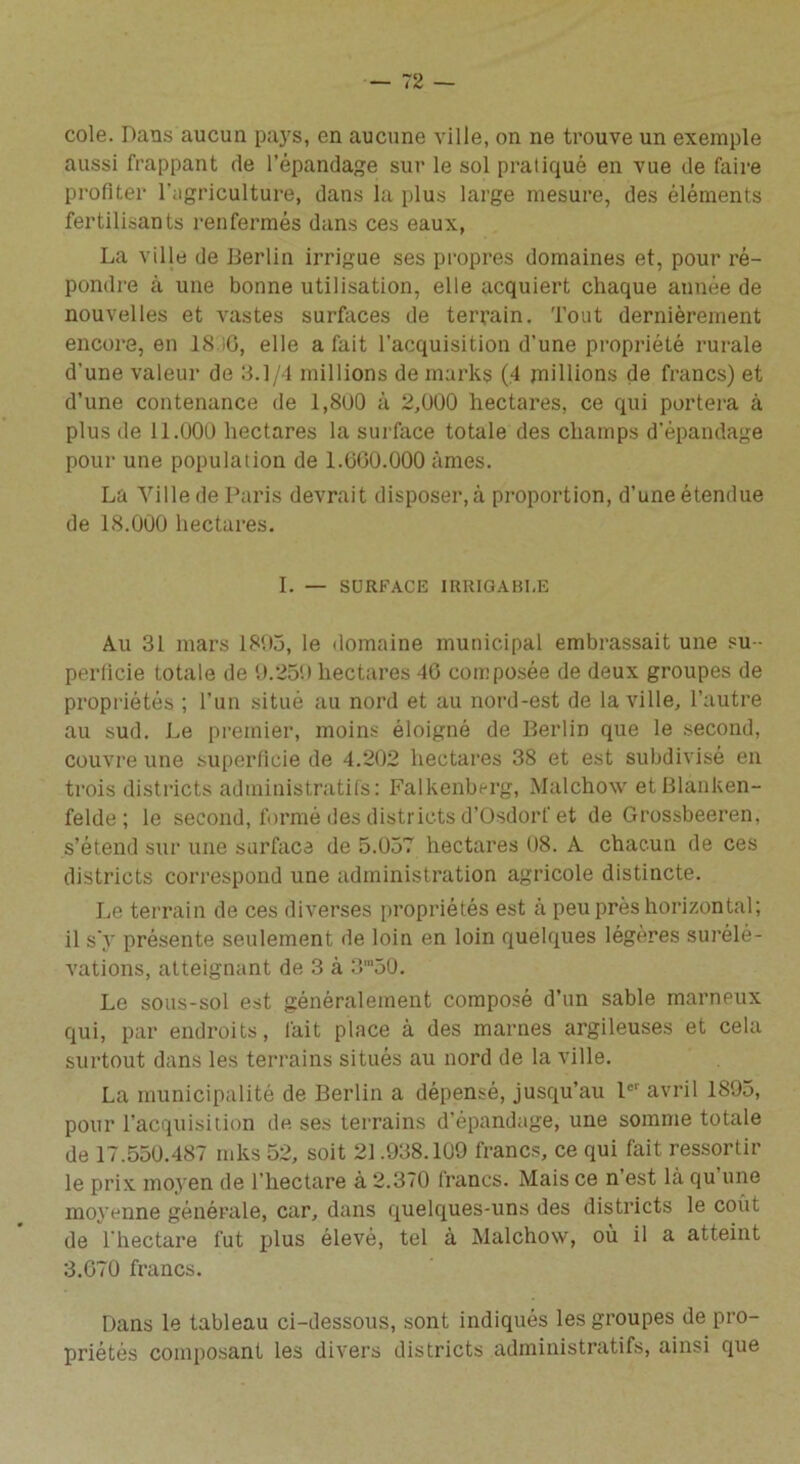 cole. Dans aucun pays, en aucune ville, on ne trouve un exemple aussi frappant de l’épandage sur le sol pratiqué en vue de faire profiter l’agriculture, dans la plus large mesure, des éléments fertilisants renfermés dans ces eaux, La ville de Berlin irrigue ses propres domaines et, pour ré- pondre à une bonne utilisation, elle acquiert chaque année de nouvelles et vastes surfaces de terrain. Tout dernièrement encore, en 18 i0, elle a fait l’acquisition d’une propriété rurale d'une valeur de 3.1/4 millions de marks (4 millions de francs) et d’une contenance de 1,8U0 à 2,000 hectares, ce qui portera à plus de 11.000 hectares la surface totale des champs d’épandage pour une population de LOGO.000 âmes. La Ville de Paris devrait disposer,à proportion, d’une étendue de 18.000 hectares. I. — SURFACE IRRIGABLE Au 31 mars 1895, le domaine municipal embrassait une su - perficie totale de 9.259 hectares 46 composée de deux groupes de propriétés ; l’un situé au nord et au nord-est de la ville, l’autre au sud. Le premier, moins éloigné de Berlin que le second, couvre une superficie de 4.202 hectares 38 et est subdivisé en trois districts administratifs: Falkenberg, Malchow etBlânken- felde ; le second, formé des districts d’Osdorf et de Grossbeeren, s’étend sur une surface de 5.057 hectares 08. A chacun de ces districts correspond une administration agricole distincte. Le terrain de ces diverses propriétés est à peu près horizontal; il s'v présente seulement de loin en loin quelques légères surélé- vations, atteignant de 3 à 3m50. Le sous-sol est généralement composé d’un sable marneux qui, par endroits, fait place à des marnes argileuses et cela surtout dans les terrains situés au nord de la ville. La municipalité de Berlin a dépensé, jusqu’au Ier avril 1895, pour l’acquisition de ses terrains d’épandage, une somme totale de 17.550.487 mks 52, soit 21.938.109 francs, ce qui fait ressortir le prix moyen de l’hectare à 2.370 francs. Mais ce n’est là qu une moyenne générale, car, dans quelques-uns des districts le coût de l'hectare fut plus élevé, tel à Malchow, où il a atteint 3.G70 francs. Dans le tableau ci-dessous, sont indiqués les groupes de pro- priétés composant les divers districts administratifs, ainsi que