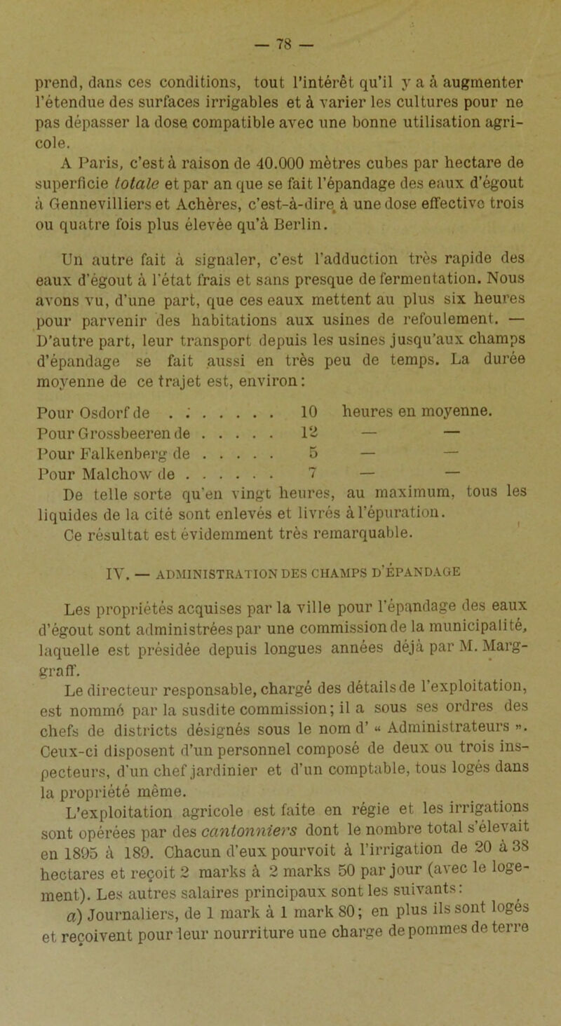 prend, dans ces conditions, tout l’intérêt qu’il y a à augmenter l’étendue des surfaces irrigables et à varier les cultures pour ne pas dépasser la dose, compatible avec une bonne utilisation agri- cole. A Paris, c’est à raison de 40.000 mètres cubes par hectare de superficie totale et par an que se fait l’épandage des eaux d’égout à Gennevilliers et Achères, c’est-à-dire, à une dose effective trois ou quatre fois plus élevée qu’à Berlin. Un autre fait à signaler, c’est l’adduction très rapide des eaux d'égout à l’état frais et sans presque de fermentation. Nous avons vu, d’une part, que ces eaux mettent au plus six heures pour parvenir des habitations aux usines de refoulement. — D’autre part, leur transport depuis les usines jusqu’aux champs d’épandage se fait aussi en très peu de temps. La durée moyenne de ce trajet est, environ: Pour Osdorf de . : 10 heures en moyenne. Pour Grossbeerende 12 — — Pour Falkenberg de 5 — Pour Malchow de 7 — — De telle sorte qu'en vingt heures, au maximum, tous les liquides de la cité sont enlevés et livrés à l’épuration. Ce résultat est évidemment très remarquable. IV. — ADMINISTRATION DES CHAMPS D'ÉPANDAGE Les propriétés acquises par la ville pour l’épandage des eaux d’égout sont administrées par une commission de la municipalité, laquelle est présidée depuis longues années déjà par M. Marg- graff. Le directeur responsable, chargé des détails de 1 exploitation, est nommé par la susdite commission; il a sous ses ordres des chefs de districts désignés sous le nom d’« Administrateurs ». Ceux-ci disposent d’un personnel composé de deux ou trois ins- pecteurs, d’un chef jardinier et d’un comptable, tous logés dans la propriété même. L’exploitation agricole est faite en régie et les irrigations sont opérées par des cantonniers dont le nombre total s éle's ait en 1895 à 189. Chacun d’eux pourvoit à l’irrigation de 20 à 38 hectares et reçoit 2 marks à 2 marks 50 par jour (avec le loge- ment). Les autres salaires principaux sont les suivants : a) Journaliers, de 1 mark à 1 mark 80 ; en plus ils sont logés et reçoivent pour leur nourriture une charge de pommes de terre