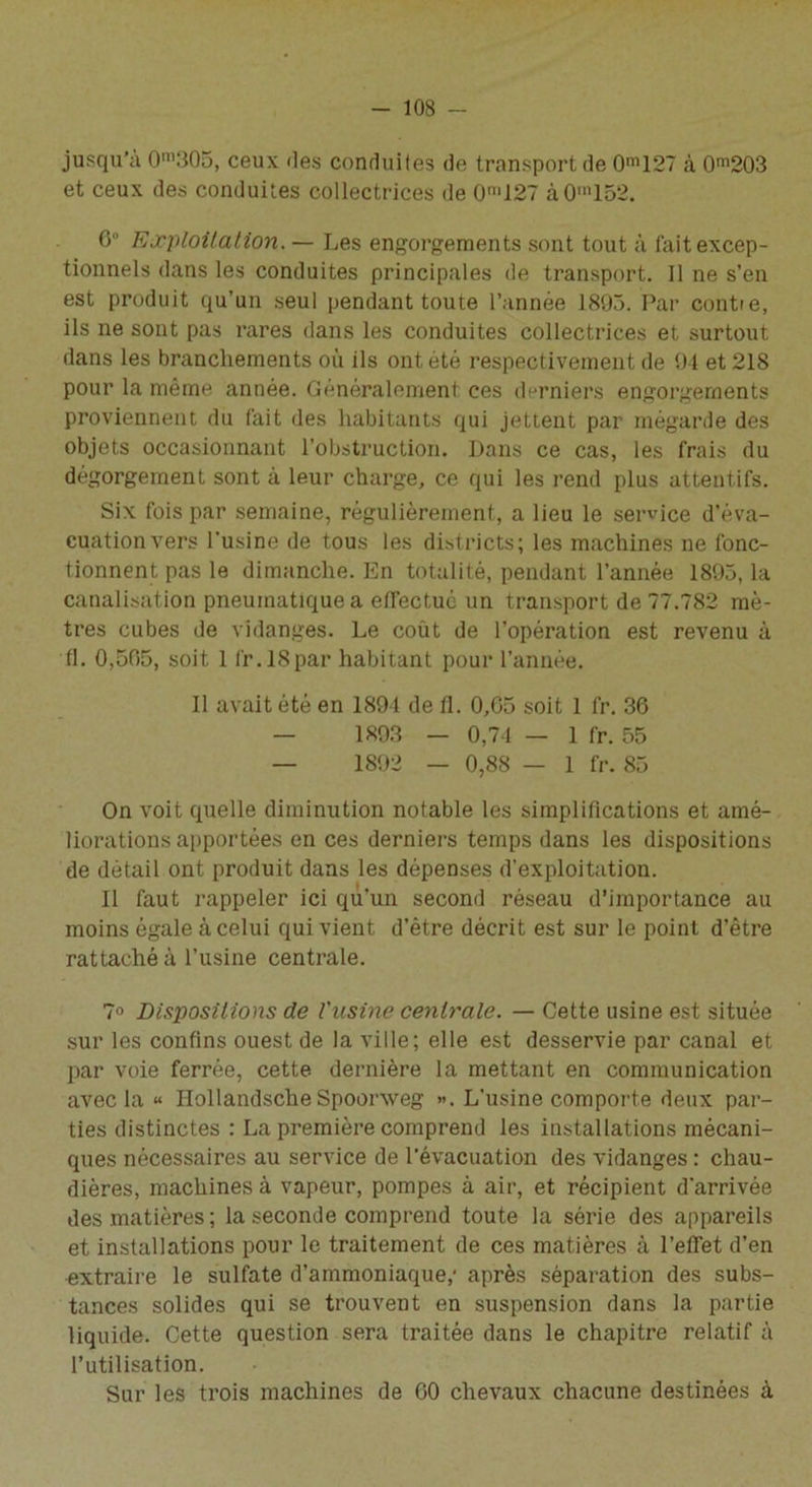 jusqu'à 0m305, ceux des conduites de transport de 0m127 à 0m203 et ceux des conduites collectrices de 0n,127 àOm152. 6° Exploitation. — Les engorgements sont tout à fait excep- tionnels dans les conduites principales de transport. Il ne s’en est produit qu’un seul pendant toute l’année 1895. Par contre, ils ne sont pas rares dans les conduites collectrices et surtout dans les branchements où ils ont été respectivement de 94 et 218 pour la même année. Généralement ces derniers engorgements proviennent du fait des habitants qui jettent par mégarde des objets occasionnant l’obstruction. Dans ce cas, les frais du dégorgement sont à leur charge, ce qui les rend plus attentifs. Six fois par semaine, régulièrement, a lieu le service d’éva- cuation vers l'usine de tous les districts; les machines ne fonc- tionnent pas le dimanche. En totalité, pendant l’année 1895, la canalisation pneumatique a effectué un transport de 77.782 mè- tres cubes de vidanges. Le coût de l’opération est revenu à fl. 0,505, soit 1 fr.ISpar habitant pour l’année. Il avait été en 1894 de fl. 0,65 soit 1 fr. 36 — 1893 — 0,74 — 1 fr. 55 — 1892 — 0,88 — 1 fr. 85 On voit quelle diminution notable les simplifications et amé- liorations apportées en ces derniers temps dans les dispositions de détail ont produit dans les dépenses d’exploitation. Il faut rappeler ici qu’un second réseau d’importance au moins égale à celui qui vient d’être décrit est sur le point d’être rattaché à l’usine centrale. ?o Dispositions de l'usine centrale. — Cette usine est située sur les confins ouest de la ville; elle est desservie par canal et par voie ferrée, cette dernière la mettant en communication avec la « HollandscheSpoonveg ». L'usine comporte deux par- ties distinctes : La première comprend les installations mécani- ques nécessaires au service de l'évacuation des vidanges : chau- dières, machines à vapeur, pompes à air, et récipient d'arrivée des matières ; la seconde comprend toute la série des appareils et installations pour le traitement de ces matières à l’effet d’en extraire le sulfate d’ammoniaque,- après séparation des subs- tances solides qui se trouvent en suspension dans la partie liquide. Cette question sera traitée dans le chapitre relatif à l’utilisation. Sur les trois machines de 60 chevaux chacune destinées à