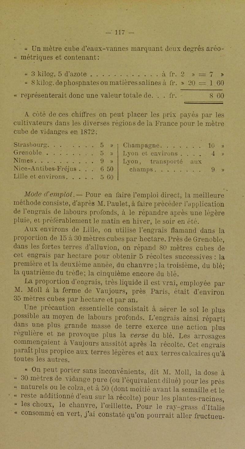 « Un mètre cube d’eaux-vannes marquant deux degrés aréo- “ métriques et contenant: « 3 kilog. 5 d’azote à fr. 2 » = 7 » « S kilog. de phospliates ou matières salines à fr. » 20 = 1 60 « représenterait donc une valeur totale de. . . fr. 8 00 A côté de ces chiffres on peut placer les prix payés par les cultivateurs dans les diverses régions de la France pour le mètre cube de vidanges en 1872: Strasbourg 5 » Grenoble 5 » Nîmes 9 » Nice-Antibes-Fréjus ... G 50 Lille et environs 5 60 Mode d'emploi. — Pour en l’aire l’emploi direct, la meilleure méthode consiste, d’après M. Paulet, à faire précéder l’application de l’engrais de labours profonds, à le répandre après une légère pluie, et préférablement le matin en hiver, le soir en été. Aux environs de Lille, on utilise l’engrais flamand dans la proportion de 15 à 30 mètres cubes par hectare. Près de Grenoble, dans les fortes terres d’alluvion, on répand 80 mètres cubes de cet engrais par hectare pour obtenir 5 récoltes successives : la première et la deuxième année, du chanvre ; la troisième, du blé; la quatrième du trèfle; la cinquième encore du blé. La proportion d’eograis, très liquide il est vrai, employée par M. Moll à la ferme de Vaujours, près Paris, était d’environ 35 mètres cubes par hectare et par an. Une précaution essentielle consistait à aérer le sol le plus possible au moyen de labours profonds. L’engrais ainsi réparti dans une plus grande masse de terre exerce une action plus régulière et ne provoque plus la verse du blé. Les arrosages commençaient à Vaujours aussitôt après la récolte. Cet engrais parait plus propice aux terres légères et aux terres calcaires qu’à toutes les autres. r “ On peut porter sans inconvénients, dit M. Moll, la dose à 30 mètres de vidange pure (ou l’équivalent dilué) pour les prés naturels ou le colza, et a 50 (dont moitié avant la semaille et le reste additionné d’eau sur la récolte) pour les plantes-racines, les choux, le chanvre, l’œillette. Pour le ray-grass d'Italie consommé en vert, j’ai constaté qu’on pourrait aller fructueu- Champagne 10 » Lyon et environs .... 4 » Lyon, transporté aux champs 9 »